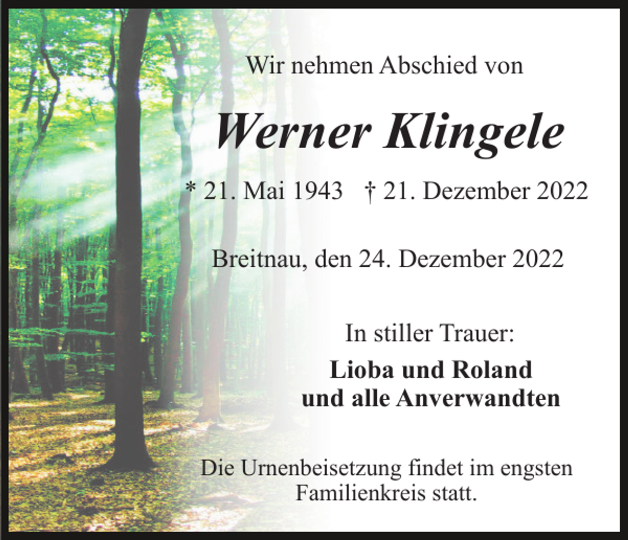 <p>Wir nehmen Abschied von</p><p>Werner Klingele<br />* 21. Mai 1943 † 21. Dezember 2022<br />Breitnau, den 24. Dezember 2022<br />In stiller Trauer:<br />Lioba und Roland<br />und alle Anverwandten<br />Die Urnenbeisetzung findet im engsten<br />Familienkreis statt.</p>