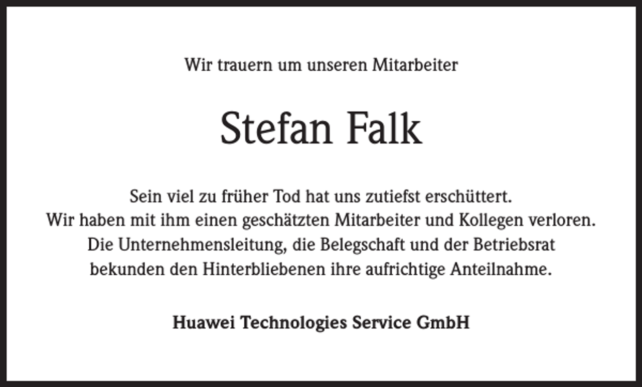 <p>Wir trauern um unseren Mitarbeiter</p><p>Stefan Falk<br />Sein viel zu früher Tod hat uns zutiefst erschüttert.<br />Wir haben mit ihm einen geschätzten Mitarbeiter und Kollegen verloren.<br />Die Unternehmensleitung, die Belegschaft und der Betriebsrat<br />bekunden den Hinterbliebenen ihre aufrichtige Anteilnahme.<br />Huawei Technologies Service GmbH</p>