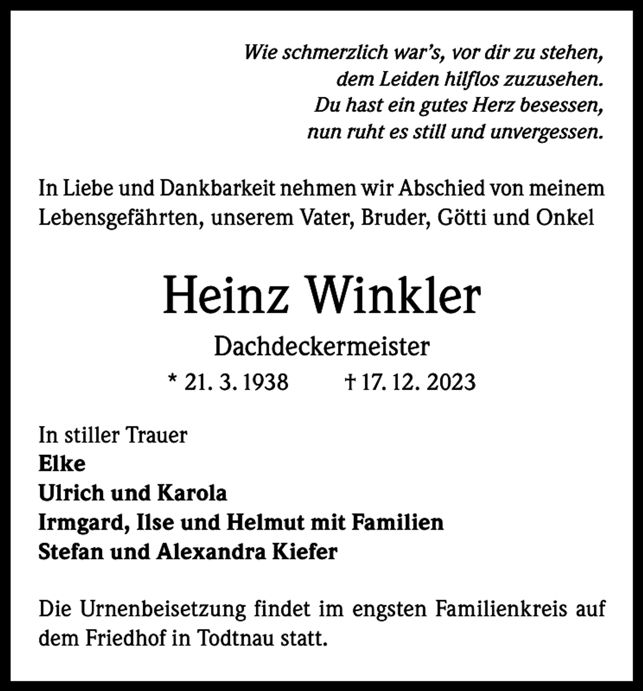 <p>Wie schmerzlich war’s, vor dir zu stehen,<br />dem Leiden hilflos zuzusehen.<br />Du hast ein gutes Herz besessen,<br />nun ruht es still und unvergessen.</p><p>In Liebe und Dankbarkeit nehmen wir Abschied von meinem<br />Lebensgefährten, unserem Vater, Bruder, Götti und Onkel</p><p>Heinz Winkler<br />Dachdeckermeister<br />* 21. 3. 1938</p><p>† 17. 12. 2023</p><p>In stiller Trauer<br />Elke<br />Ulrich und Karola<br />Irmgard, Ilse und Helmut mit Familien<br />Stefan und Alexandra Kiefer<br />Die Urnenbeisetzung findet im engsten Familienkreis auf<br />dem Friedhof in Todtnau statt.</p>