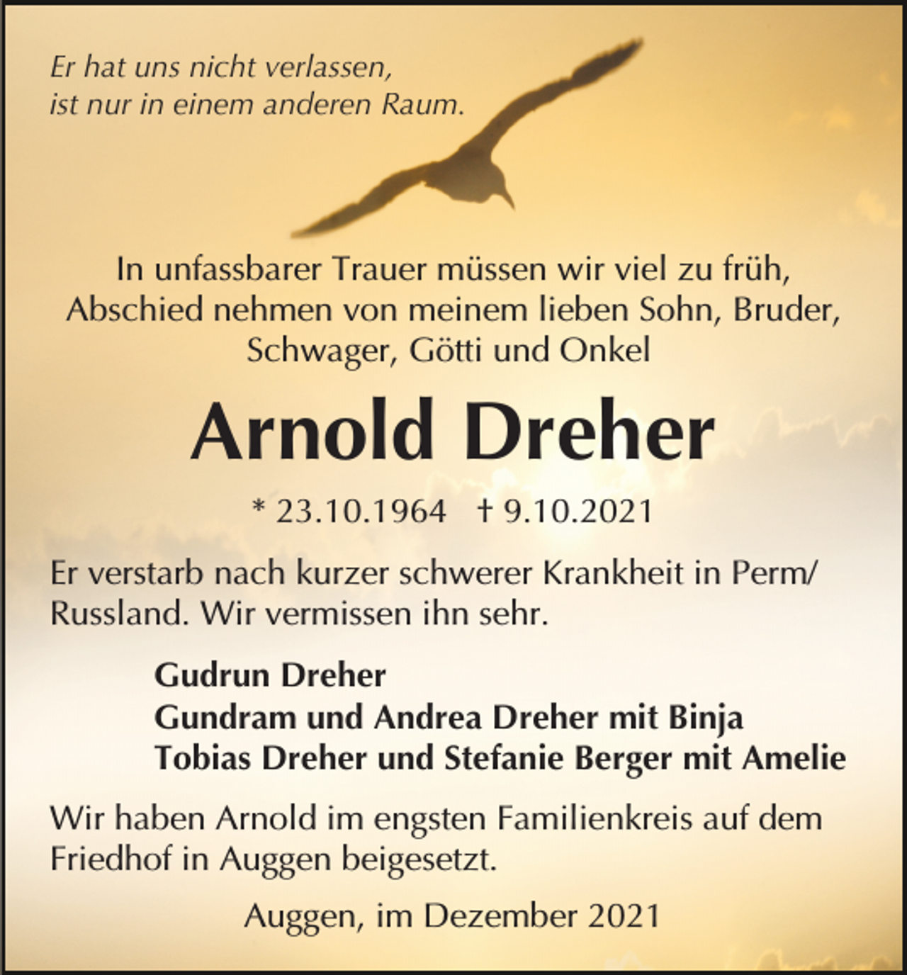 <p>Er hat uns nicht verlassen,<br />ist nur in einem anderen Raum.</p><p>In unfassbarer Trauer müssen wir viel zu früh,<br />Abschied nehmen von meinem lieben Sohn, Bruder,<br />Schwager, Götti und Onkel</p><p>Arnold Dreher<br />* 23.10.1964 † 9.10.2021<br />Er verstarb nach kurzer schwerer Krankheit in Perm/<br />Russland. Wir vermissen ihn sehr.<br />Gudrun Dreher<br />Gundram und Andrea Dreher mit Binja<br />Tobias Dreher und Stefanie Berger mit Amelie<br />Wir haben Arnold im engsten Familienkreis auf dem<br />Friedhof in Auggen beigesetzt.<br />Auggen, im Dezember 2021</p>