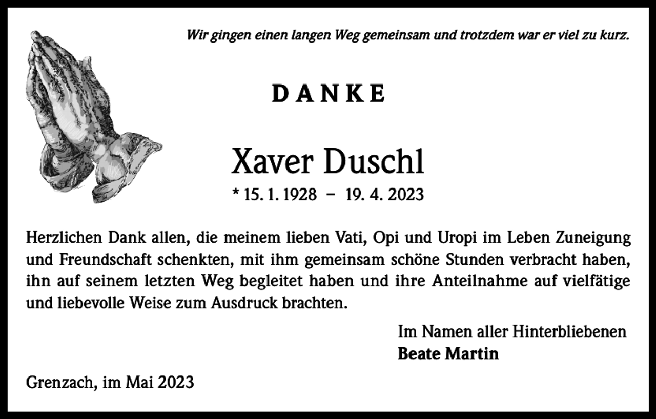 <p>Wir gingen einen langen Weg gemeinsam und trotzdem war er viel zu kurz.</p><p>DANKE</p><p>Xaver Duschl<br />* 15. 1. 1928 – 19. 4. 2023<br />Herzlichen Dank allen, die meinem lieben Vati, Opi und Uropi im Leben Zuneigung<br />und Freundschaft schenkten, mit ihm gemeinsam schöne Stunden verbracht haben,<br />ihn auf seinem letzten Weg begleitet haben und ihre Anteilnahme auf vielfätige<br />und liebevolle Weise zum Ausdruck brachten.<br />Im Namen aller Hinterbliebenen<br />Beate Martin<br />Grenzach, im Mai 2023</p>