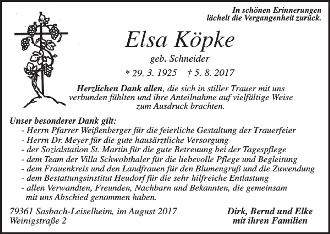 <p>In schönen Erinnerungen<br />lächelt die Vergangenheit zurück.</p><p>Elsa Köpke<br />geb. Schneider<br />* 29. 3. 1925 † 5. 8. 2017<br />Herzlichen Dank allen, die sich in stiller Trauer mit uns<br />verbunden fühlten und ihre Anteilnahme auf vielfältige Weise<br />zum Ausdruck brachten.<br />Unser besonderer Dank gilt:<br />- Herrn Pfarrer Weißenberger für die feierliche Gestaltung der Trauerfeier<br />- Herrn Dr. Meyer für die gute hausärztliche Versorgung<br />- der Sozialstation St. Martin für die gute Betreuung bei der Tagespflege<br />- dem Team der Villa Schwobthaler für die liebevolle Pflege und Begleitung<br />- dem Frauenkreis und den Landfrauen für den Blumengruß und die Zuwendung<br />- dem Bestattungsinstitut Heudorf für die sehr hilfreiche Entlastung<br />- allen Verwandten, Freunden, Nachbarn und Bekannten, die gemeinsam<br />mit uns Abschied genommen haben.</p><p>79361 Sasbach-Leiselheim, im August 2017<br />Weinigstraße 2</p><p>Dirk, Bernd und Elke<br />mit ihren Familien</p>