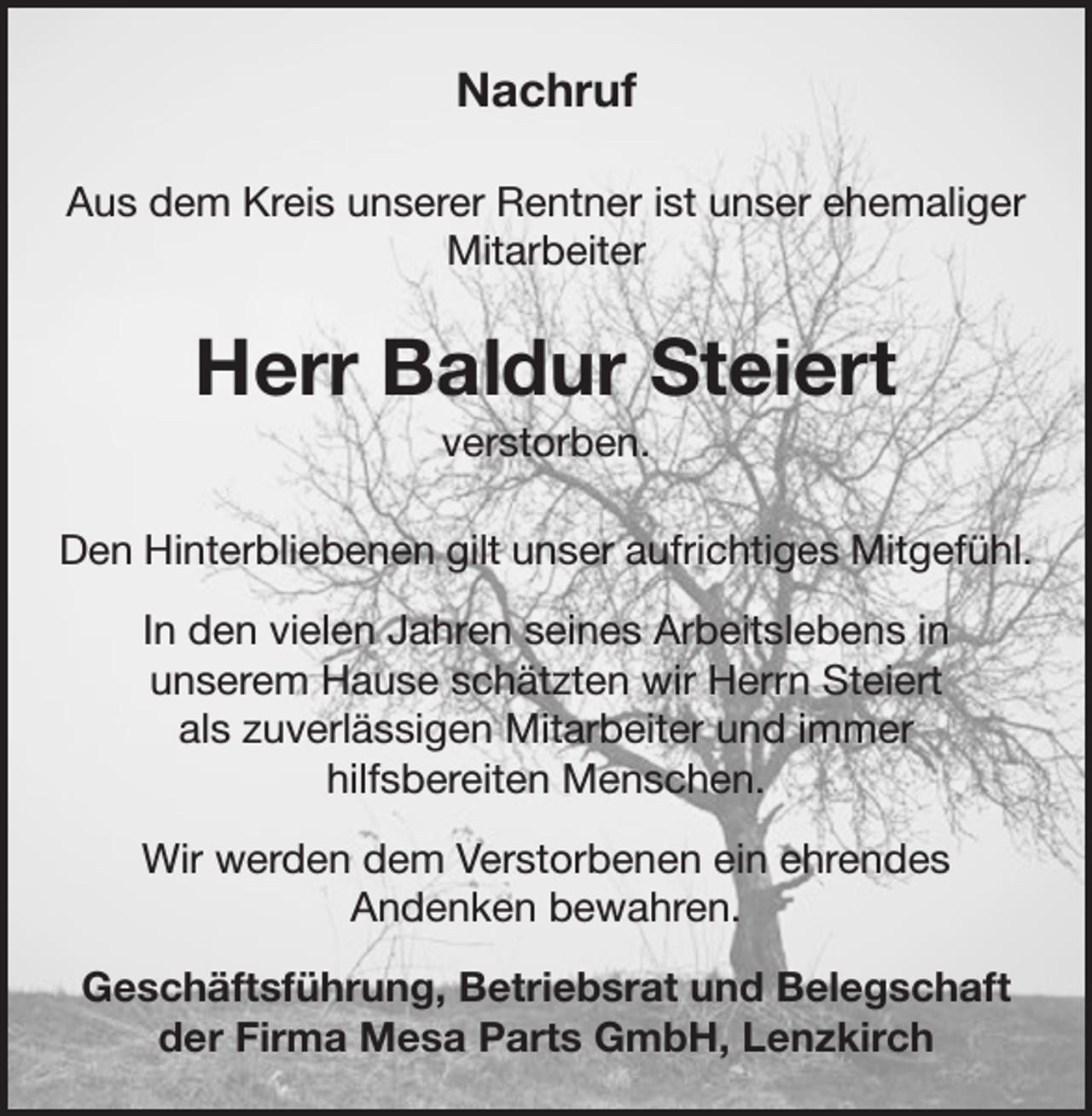 <p>Nachruf<br />Aus dem Kreis unserer Rentner ist unser ehemaliger<br />Mitarbeiter</p><p>Herr Baldur Steiert<br />verstorben.<br />Den Hinterbliebenen gilt unser aufrichtiges Mitgefühl.<br />In den vielen Jahren seines Arbeitslebens in<br />unserem Hause schätzten wir Herrn Steiert<br />als zuverlässigen Mitarbeiter und immer<br />hilfsbereiten Menschen.<br />Wir werden dem Verstorbenen ein ehrendes<br />Andenken bewahren.<br />Geschäftsführung, Betriebsrat und Belegschaft<br />der Firma Mesa Parts GmbH, Lenzkirch</p>