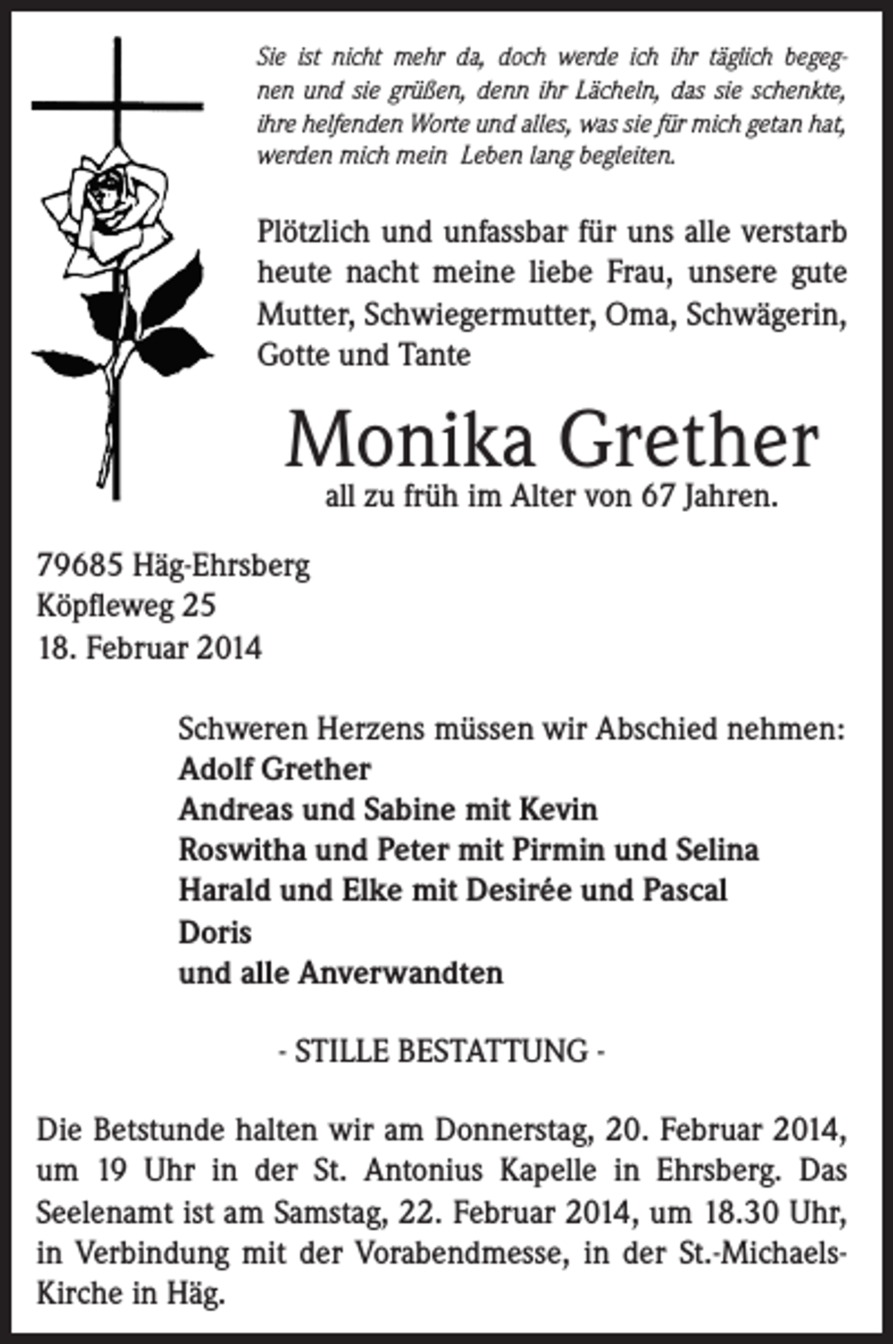 <p>Sie ist nicht mehr da, doch werde ich ihr täglich begegnen und sie grüßen, denn ihr Lächeln, das sie schenkte,<br />ihre helfenden Worte und alles, was sie für mich getan hat,<br />werden mich mein Leben lang begleiten.</p><p>Plötzlich und unfassbar für uns alle verstarb<br />heute nacht meine liebe Frau, unsere gute<br />Mutter, Schwiegermutter, Oma, Schwägerin,<br />Gotte und Tante</p><p>Monika Grether<br />all zu früh im Alter von 67 Jahren.</p><p>79685 Häg-Ehrsberg<br />Köpfleweg 25<br />18. Februar 2014</p><p>Schweren Herzens müssen wir Abschied nehmen:<br />Adolf Grether<br />Andreas und Sabine mit Kevin<br />Roswitha und Peter mit Pirmin und Selina<br />Harald und Elke mit Desirée und Pascal<br />Doris<br />und alle Anverwandten<br />- STILLE BESTATTUNG -</p><p>Die Betstunde halten wir am Donnerstag, 20. Februar 2014,<br />um 19 Uhr in der St. Antonius Kapelle in Ehrsberg. Das<br />Seelenamt ist am Samstag, 22. Februar 2014, um 18.30 Uhr,<br />in Verbindung mit der Vorabendmesse, in der St.-MichaelsKirche in Häg.</p>