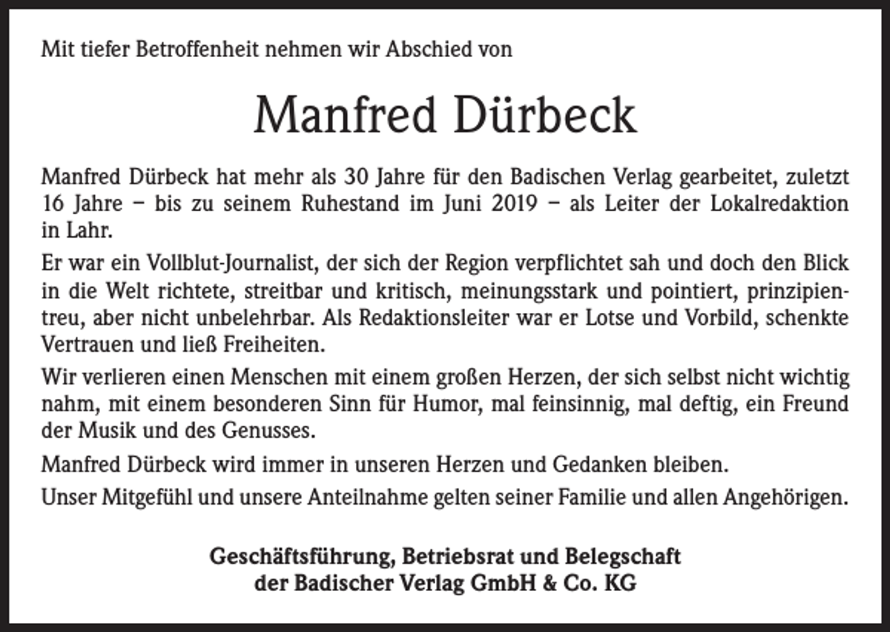 <p>Mit tiefer Betroffenheit nehmen wir Abschied von</p><p>Manfred Dürbeck<br />Manfred Dürbeck hat mehr als 30 Jahre für den Badischen Verlag gearbeitet, zuletzt<br />16 Jahre – bis zu seinem Ruhestand im Juni 2019 – als Leiter der Lokalredaktion<br />in Lahr.<br />Er war ein Vollblut-Journalist, der sich der Region verpflichtet sah und doch den Blick<br />in die Welt richtete, streitbar und kritisch, meinungsstark und pointiert, prinzipientreu, aber nicht unbelehrbar. Als Redaktionsleiter war er Lotse und Vorbild, schenkte<br />Vertrauen und ließ Freiheiten.<br />Wir verlieren einen Menschen mit einem großen Herzen, der sich selbst nicht wichtig<br />nahm, mit einem besonderen Sinn für Humor, mal feinsinnig, mal deftig, ein Freund<br />der Musik und des Genusses.<br />Manfred Dürbeck wird immer in unseren Herzen und Gedanken bleiben.<br />Unser Mitgefühl und unsere Anteilnahme gelten seiner Familie und allen Angehörigen.<br />Geschäftsführung, Betriebsrat und Belegschaft<br />der Badischer Verlag GmbH &amp; Co. KG</p>