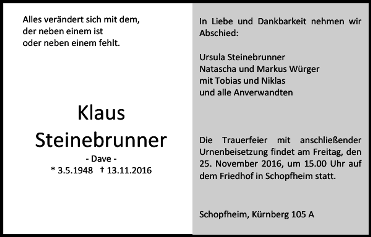 <p>Alles verändert sich mit dem,<br />der neben einem ist<br />oder neben einem fehlt.</p><p>In Liebe und Dankbarkeit nehmen wir<br />Abschied:<br />Ursula Steinebrunner<br />Natascha und Markus Würger<br />mit Tobias und Niklas<br />und alle Anverwandten</p><p>Klaus<br />Steinebrunner<br />- Dave * 3.5.1948 † 13.11.2016</p><p>Die Trauerfeier mit anschließender<br />Urnenbeisetzung findet am Freitag, den<br />25. November 2016, um 15.00 Uhr auf<br />dem Friedhof in Schopfheim statt.</p><p>Schopfheim, Kürnberg 105 A</p>