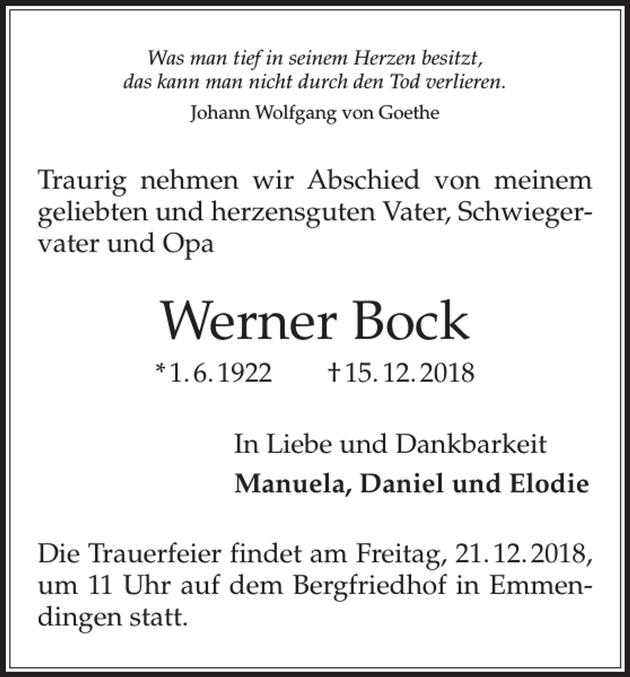 <p>Was man tief in seinem Herzen besitzt,<br />das kann man nicht durch den Tod verlieren.<br />Johann Wolfgang von Goethe</p><p>Traurig nehmen wir Abschied von meinem<br />geliebten und herzensguten Vater, Schwiegervater und Opa</p><p>Werner Bock<br />* 1. 6. 1922 † 15. 12. 2018<br />In Liebe und Dankbarkeit<br />Manuela, Daniel und Elodie<br />Die Trauerfeier findet am Freitag, 21. 12. 2018,<br />um 11 Uhr auf dem Bergfriedhof in Emmendingen statt.</p>