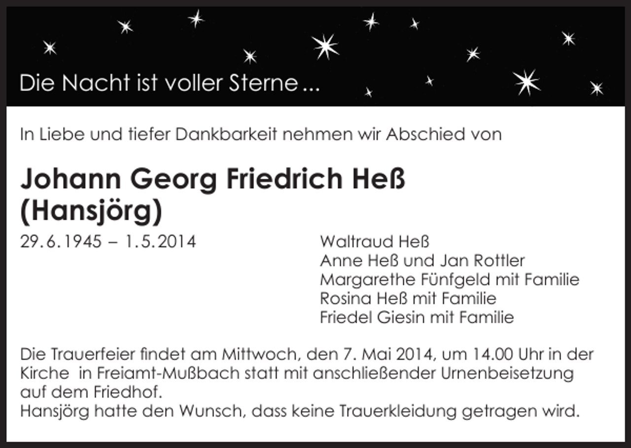 <p>Die Nacht ist voller Sterne ...<br />In Liebe und tiefer Dankbarkeit nehmen wir Abschied von</p><p>Johann Georg Friedrich Heß<br />(Hansjörg)<br />29. 6. 1945 – 1. 5. 2014</p><p>Waltraud Heß<br />Anne Heß und Jan Rottler<br />Margarethe Fünfgeld mit Familie<br />Rosina Heß mit Familie<br />Friedel Giesin mit Familie</p><p>Die Trauerfeier findet am Mittwoch, den 7. Mai 2014, um 14.00 Uhr in der<br />Kirche in Freiamt-Mußbach statt mit anschließender Urnenbeisetzung<br />auf dem Friedhof.<br />Hansjörg hatte den Wunsch, dass keine Trauerkleidung getragen wird.</p>
