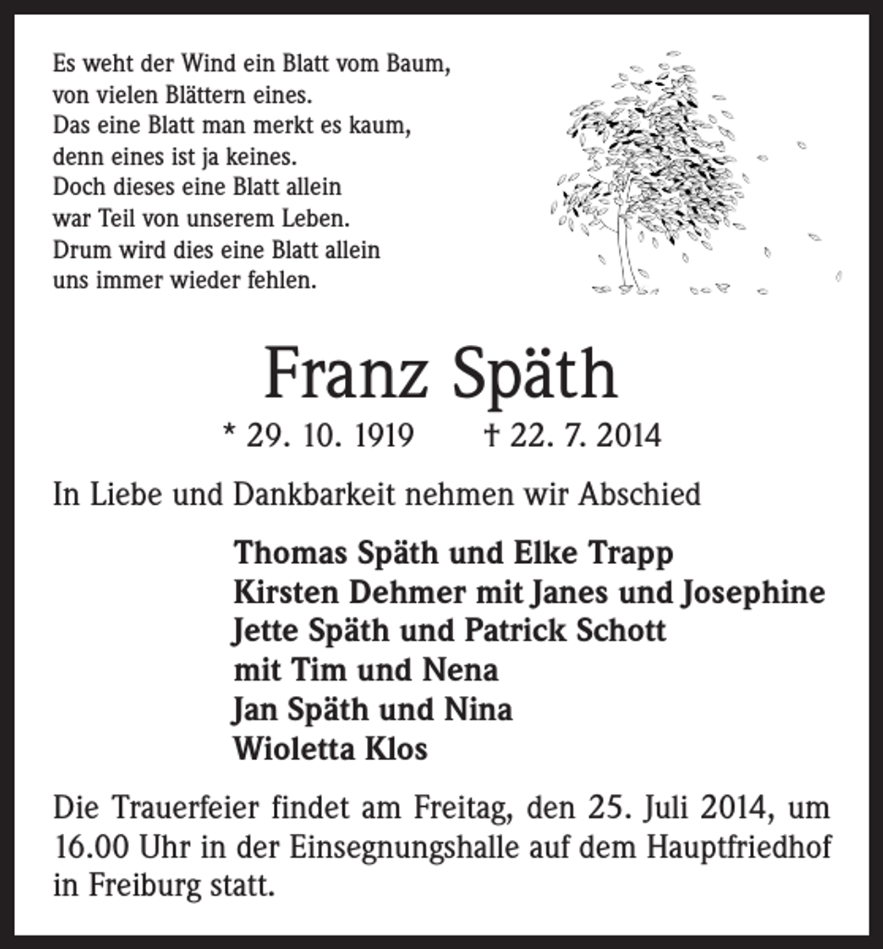 <p>Es weht der Wind ein Blatt vom Baum,<br />von vielen Blättern eines.<br />Das eine Blatt man merkt es kaum,<br />denn eines ist ja keines.<br />Doch dieses eine Blatt allein<br />war Teil von unserem Leben.<br />Drum wird dies eine Blatt allein<br />uns immer wieder fehlen.</p><p>Franz Späth</p><p>* 29. 10. 1919 † 22. 7. 2014<br />In Liebe und Dankbarkeit nehmen wir Abschied</p><p>Thomas Späth und Elke Trapp<br />Kirsten Dehmer mit Janes und Josephine<br />Jette Späth und Patrick Schott<br />mit Tim und Nena<br />Jan Späth und Nina<br />Wioletta Klos</p><p>Die Trauerfeier findet am Freitag, den 25. Juli 2014, um<br />16.00 Uhr in der Einsegnungshalle auf dem Hauptfriedhof<br />in Freiburg statt.</p>