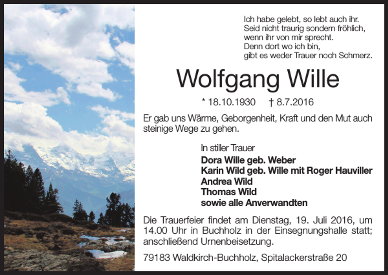 <p>Ich habe gelebt, so lebt auch ihr.<br />Seid nicht traurig sondern fröhlich,<br />wenn ihr von mir sprecht.<br />Denn dort wo ich bin,<br />gibt es weder Trauer noch Schmerz.</p><p>Wolfgang Wille<br />* 18.10.1930</p><p>† 8.7.2016</p><p>Er gab uns Wärme, Geborgenheit, Kraft und den Mut auch<br />steinige Wege zu gehen.<br />In stiller Trauer<br />Dora Wille geb. Weber<br />Karin Wild geb. Wille mit Roger Hauviller<br />Andrea Wild<br />Thomas Wild<br />sowie alle Anverwandten<br />Die Trauerfeier findet am Dienstag, 19. Juli 2016, um<br />14.00 Uhr in Buchholz in der Einsegnungshalle statt;<br />anschließend Urnenbeisetzung.<br />79183 Waldkirch-Buchholz, Spitalackerstraße 20</p>