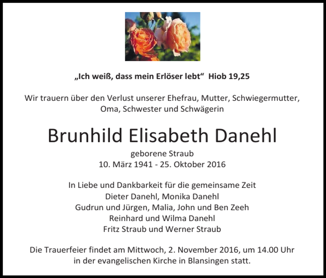 <p>„Ich weiß, dass mein Erlöser lebt“ Hiob 19,25<br />Wir trauern über den Verlust unserer Ehefrau, Mutter, Schwiegermutter,<br />Oma, Schwester und Schwägerin</p><p>Brunhild Elisabeth Danehl<br />geborene Straub<br />10. Mär 1941 - 25. Oktober 2016<br />In Liebe und Dankbarkeit für die gemeinsame Zeit<br />Dieter Danehl, Monika Danehl<br />Gudrun und Jürgen, Malia, John und Ben Zeeh<br />Reinhard und Wilma Danehl<br />Frit Straub und Werner Straub<br />Die Trauerfeier findet am Mittwoch, 2. November 2016, um 14.00 Uhr<br />in der evangelischen Kirche in Blansingen statt.</p>