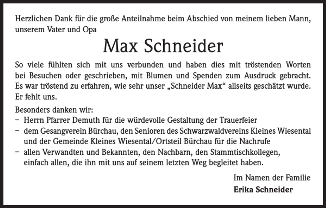 <p>Herzlichen Dank für die große Anteilnahme beim Abschied von meinem lieben Mann,<br />unserem Vater und Opa</p><p>Max Schneider</p><p>So viele fühlten sich mit uns verbunden und haben dies mit tröstenden Worten<br />bei Besuchen oder geschrieben, mit Blumen und Spenden zum Ausdruck gebracht.<br />Es war tröstend zu erfahren, wie sehr unser „Schneider Max“ allseits geschätzt wurde.<br />Er fehlt uns.<br />Besonders danken wir:<br />– Herrn Pfarrer Demuth für die würdevolle Gestaltung der Trauerfeier<br />– dem Gesangverein Bürchau, den Senioren des Schwarzwaldvereins Kleines Wiesental­<br />und der Gemeinde Kleines Wiesental/Ortsteil Bürchau für die Nachrufe<br />– allen Verwandten und Bekannten, den Nachbarn, den Stammtischkollegen,<br />einfach allen, die ihn mit uns auf seinem letzten Weg begleitet haben.<br />Im Namen der Familie<br />Erika Schneider</p>
