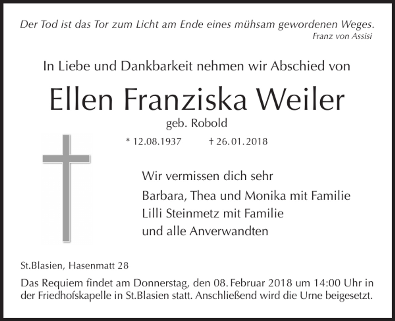 <p>Der Tod ist das Tor zum Licht am Ende eines mühsam gewordenen Weges.<br />Franz von Assisi</p><p>In Liebe und Dankbarkeit nehmen wir Abschied von</p><p>Ellen Franziska Weiler<br />geb. Robold</p><p>* 12.08.1937</p><p>† 26. 01. 2018</p><p>Wir vermissen dich sehr<br />Barbara, Thea und Monika mit Familie<br />Lilli Steinmetz mit Familie<br />und alle Anverwandten<br />St.Blasien, Hasenmatt 28</p><p>Das Requiem findet am Donnerstag, den 08. Februar 2018 um 14:00 Uhr in<br />der Friedhofskapelle in St.Blasien statt. Anschließend wird die Urne beigesetzt.</p>