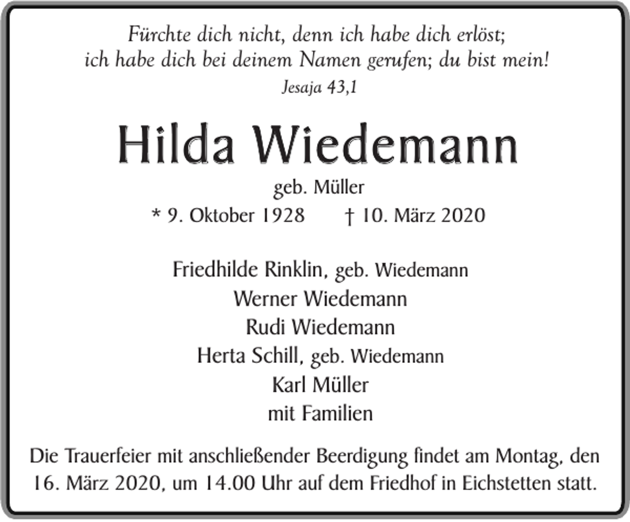 <p>Fürchte dich nicht, denn ich habe dich erlöst;<br />ich habe dich bei deinem Namen gerufen; du bist mein!<br />Jesaja 43,1</p><p>Hilda Wiedemann<br />geb. Müller<br />* 9. Oktober 1928<br />† 10. März 2020</p><p>Friedhilde Rinklin, geb. Wiedemann<br />Werner Wiedemann<br />Rudi Wiedemann<br />Herta Schill, geb. Wiedemann<br />Karl Müller<br />mit Familien<br />Die Trauerfeier mit anschließender Beerdigung findet am Montag, den<br />16. März 2020, um 14.00 Uhr auf dem Friedhof in Eichstetten statt.</p>
