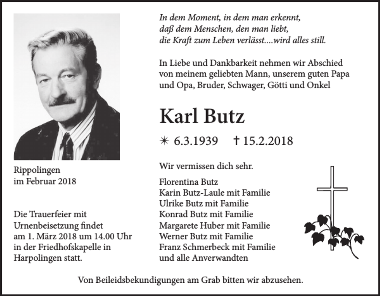 <p>In dem Moment, in dem man erkennt,<br />daß dem Menschen, den man liebt,<br />die Kraft zum Leben verlässt....wird alles still.<br />In Liebe und Dankbarkeit nehmen wir Abschied<br />von meinem geliebten Mann, unserem guten Papa<br />und Opa, Bruder, Schwager, Götti und Onkel</p><p>Karl Butz<br />✴ 6.3.1939</p><p>✝ 15.2.2018</p><p>Wir vermissen dich sehr.</p><p>Rippolingen<br />im Februar 2018<br />Die Trauerfeier mit<br />Urnenbeisetzung findet<br />am 1. März 2018 um 14.00 Uhr<br />in der Friedhofskapelle in<br />Harpolingen statt.</p><p>Florentina Butz<br />Karin Butz-Laule mit Familie<br />Ulrike Butz mit Familie<br />Konrad Butz mit Familie<br />Margarete Huber mit Familie<br />Werner Butz mit Familie<br />Franz Schmerbeck mit Familie<br />und alle Anverwandten</p><p>Von Beileidsbekundigungen am Grab bitten wir abzusehen.</p>
