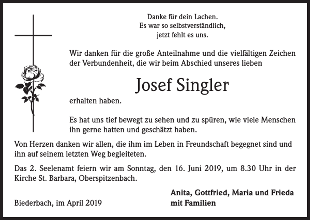 <p>Danke für dein Lachen.<br />Es war so selbstverständlich,<br />jetzt fehlt es uns.</p><p>Wir danken für die große Anteilnahme und die vielfältigen Zeichen<br />der Verbundenheit, die wir beim Abschied unseres lieben</p><p>erhalten haben.</p><p>Josef Singler</p><p>Es hat uns tief bewegt zu sehen und zu spüren, wie viele Menschen<br />ihn gerne hatten und geschätzt haben.<br />Von Herzen danken wir allen, die ihm im Leben in Freundschaft begegnet sind und<br />ihn auf seinem letzten Weg begleiteten.<br />Das 2. Seelenamt feiern wir am Sonntag, den 16. Juni 2019, um 8.30 Uhr in der<br />Kirche St. Barbara, Oberspitzenbach.<br />Biederbach, im April 2019</p><p>Anita, Gottfried, Maria und Frieda<br />mit Familien</p>