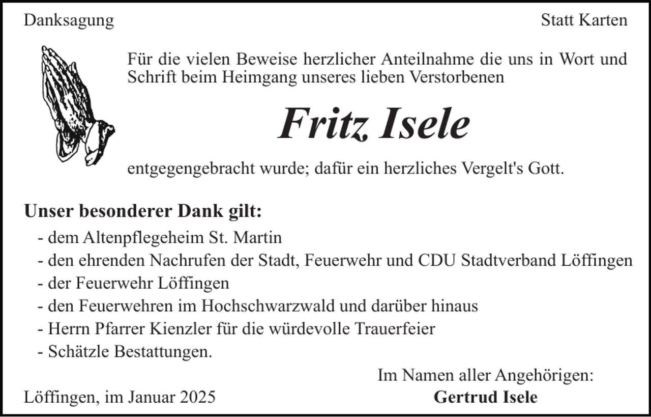 <p>Danksagung</p><p>Statt Karten<br />Für die vielen Beweise herzlicher Anteilnahme die uns in Wort und<br />Schrift beim Heimgang unseres lieben Verstorbenen</p><p>Fritz Isele<br />entgegengebracht wurde; dafür ein herzliches Vergelt's Gott.</p><p>Unser besonderer Dank gilt:<br />- dem Altenpflegeheim St. Martin<br />- den ehrenden Nachrufen der Stadt, Feuerwehr und CDU Stadtverband Löffingen<br />- der Feuerwehr Löffingen<br />- den Feuerwehren im Hochschwarzwald und darüber hinaus<br />- Herrn Pfarrer Kienzler für die würdevolle Trauerfeier<br />- Schätzle Bestattungen.<br />Im Namen aller Angehörigen:<br />Löffingen, im Januar 2025<br />Gertrud Isele</p>