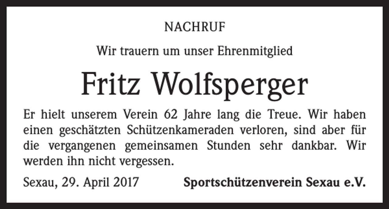 <p>NACHRUF<br />Wir trauern um unser Ehrenmitglied</p><p>Fritz Wolfsperger<br />Er hielt unserem Verein 62 Jahre lang die Treue. Wir haben<br />einen geschätzten Schützenkameraden verloren, sind aber für<br />die vergangenen gemeinsamen Stunden sehr dankbar. Wir<br />­werden ihn nicht vergessen.<br />Sexau, 29. April 2017</p><p>Sportschützenverein Sexau e.V.</p>