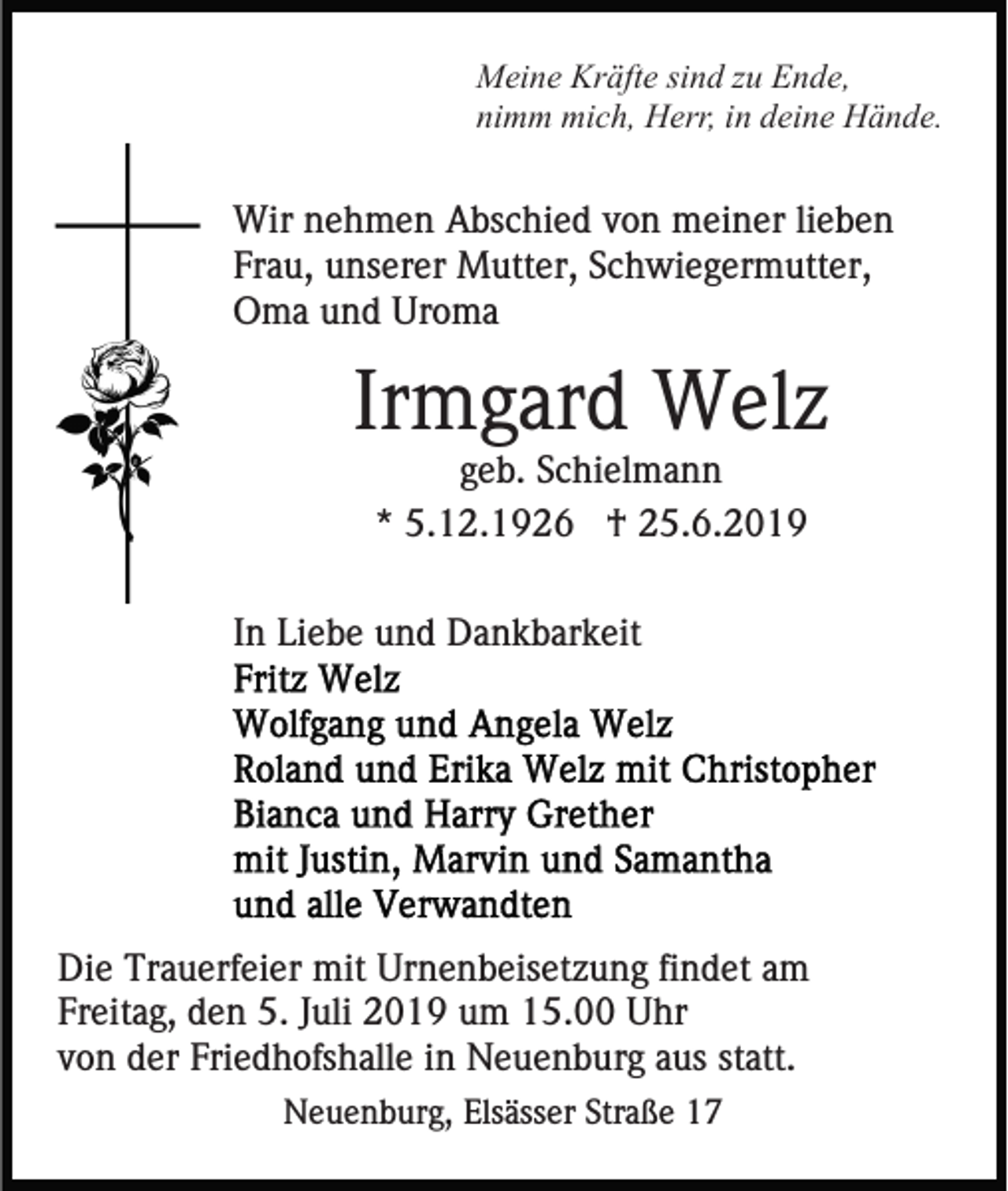<p>Meine Kräfte sind zu Ende,<br />nimm mich, Herr, in deine Hände.</p><p>Wir nehmen Abschied von meiner lieben<br />Frau, unserer Mutter, Schwiegermutter,<br />Oma und Uroma</p><p>Irmgard Welz<br />geb. Schielmann<br />* 5.12.1926 † 25.6.2019<br />In Liebe und Dankbarkeit</p><p>Die Trauerfeier mit Urnenbeisetzung findet am<br />Freitag, den 5. Juli 2019 um 15.00 Uhr<br />von der Friedhofshalle in Neuenburg aus statt.<br />Neuenburg, Elsässer Straße 17</p>