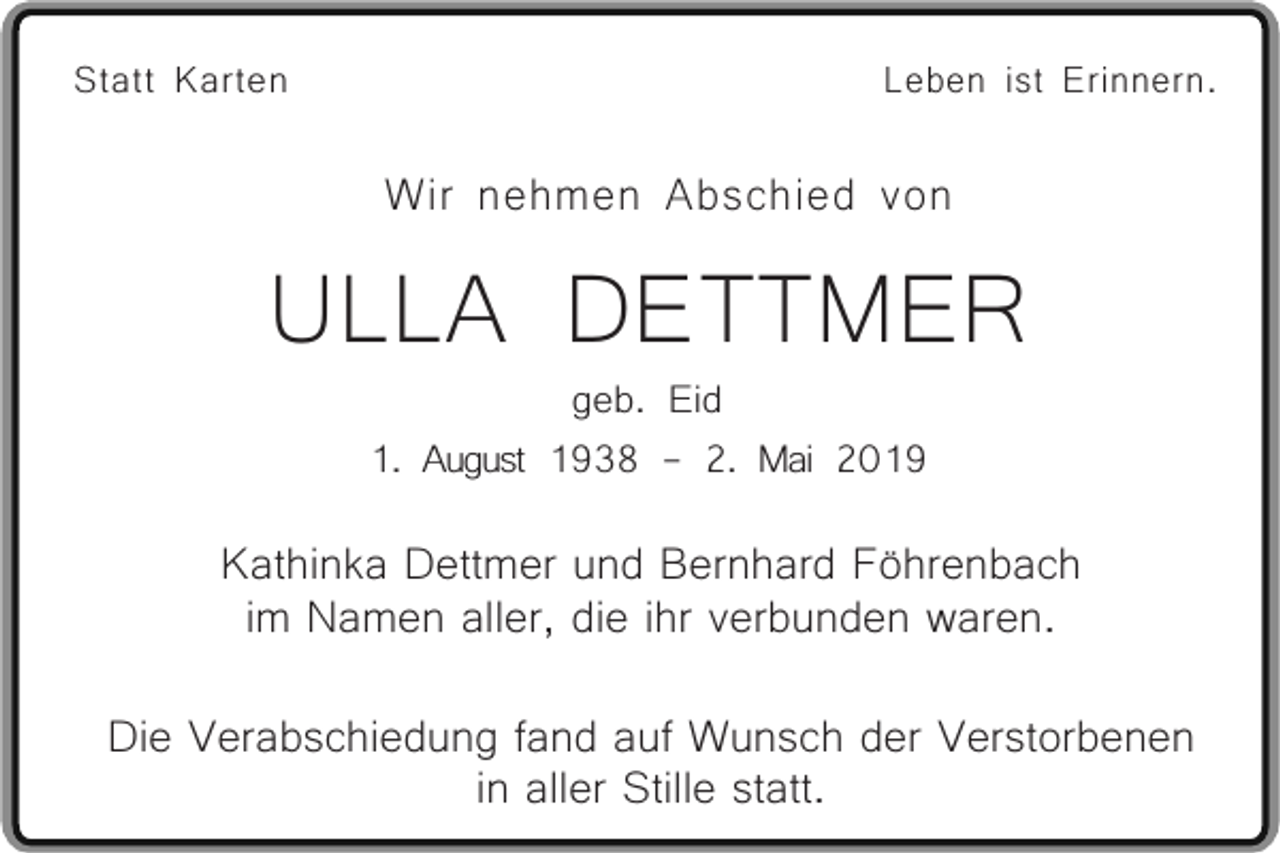 <p>Statt Karten</p><p>Leben ist Erinnern.</p><p>Wir nehmen Abschied von</p><p>ULLA DETTMER<br />geb. Eid<br />1. August 1938 - 2. Mai 2019</p><p>Kathinka Dettmer und Bernhard Föhrenbach<br />im Namen aller, die ihr verbunden waren.<br />Die Verabschiedung fand auf Wunsch der Verstorbenen<br />in aller Stille statt.</p>