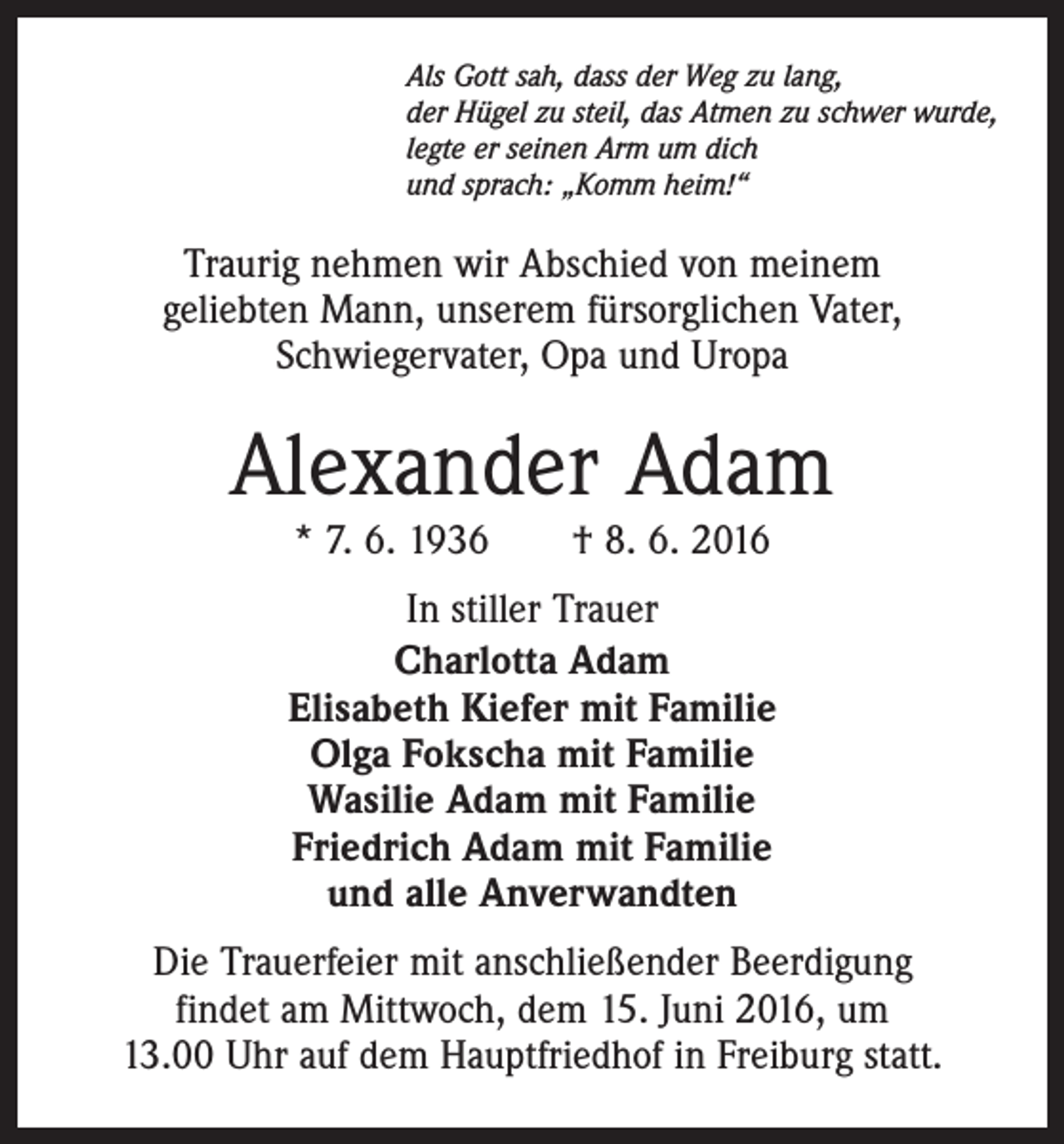 <p>Als Gott sah, dass der Weg zu lang,<br />der Hügel zu steil, das Atmen zu schwer wurde,<br />legte er seinen Arm um dich<br />und sprach: „Komm heim!“</p><p>Traurig nehmen wir Abschied von meinem<br />geliebten Mann, unserem fürsorglichen Vater,<br />Schwiegervater, Opa und Uropa</p><p>Alexander Adam<br />* 7. 6. 1936 † 8. 6. 2016</p><p>In stiller Trauer<br />Charlotta Adam<br />Elisabeth Kiefer mit Familie<br />Olga Fokscha mit Familie<br />Wasilie Adam mit Familie<br />Friedrich Adam mit Familie<br />und alle Anverwandten<br />Die Trauerfeier mit anschließender Beerdigung<br />findet am Mittwoch, dem 15. Juni 2016, um<br />13.00 Uhr auf dem Hauptfriedhof in Freiburg statt.</p>