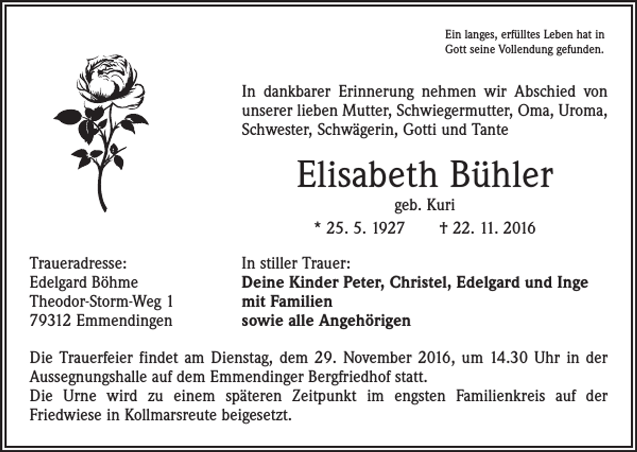 <p>Ein langes, erfülltes Leben hat in<br />Gott seine Vollendung gefunden.</p><p>In dankbarer Erinnerung nehmen wir Abschied von<br />unserer lieben Mutter, Schwiegermutter, Oma, Uroma,<br />Schwester, Schwägerin, Gotti und Tante</p><p>Elisabeth Bühler<br />geb. Kuri<br />* 25. 5. 1927 † 22. 11. 2016</p><p>Traueradresse:<br />Edelgard Böhme<br />Theodor-Storm-Weg 1<br />79312 Emmendingen</p><p>In stiller Trauer:<br />Deine Kinder Peter, Christel, Edelgard und Inge<br />mit Familien<br />sowie alle Angehörigen</p><p>Die Trauerfeier findet am Dienstag, dem 29. November 2016, um 14.30 Uhr in der<br />Aussegnungshalle auf dem Emmendinger Bergfriedhof statt.<br />Die Urne wird zu einem späteren Zeitpunkt im engsten Familienkreis auf der­­<br />Friedwiese in Kollmarsreute beigesetzt.</p>