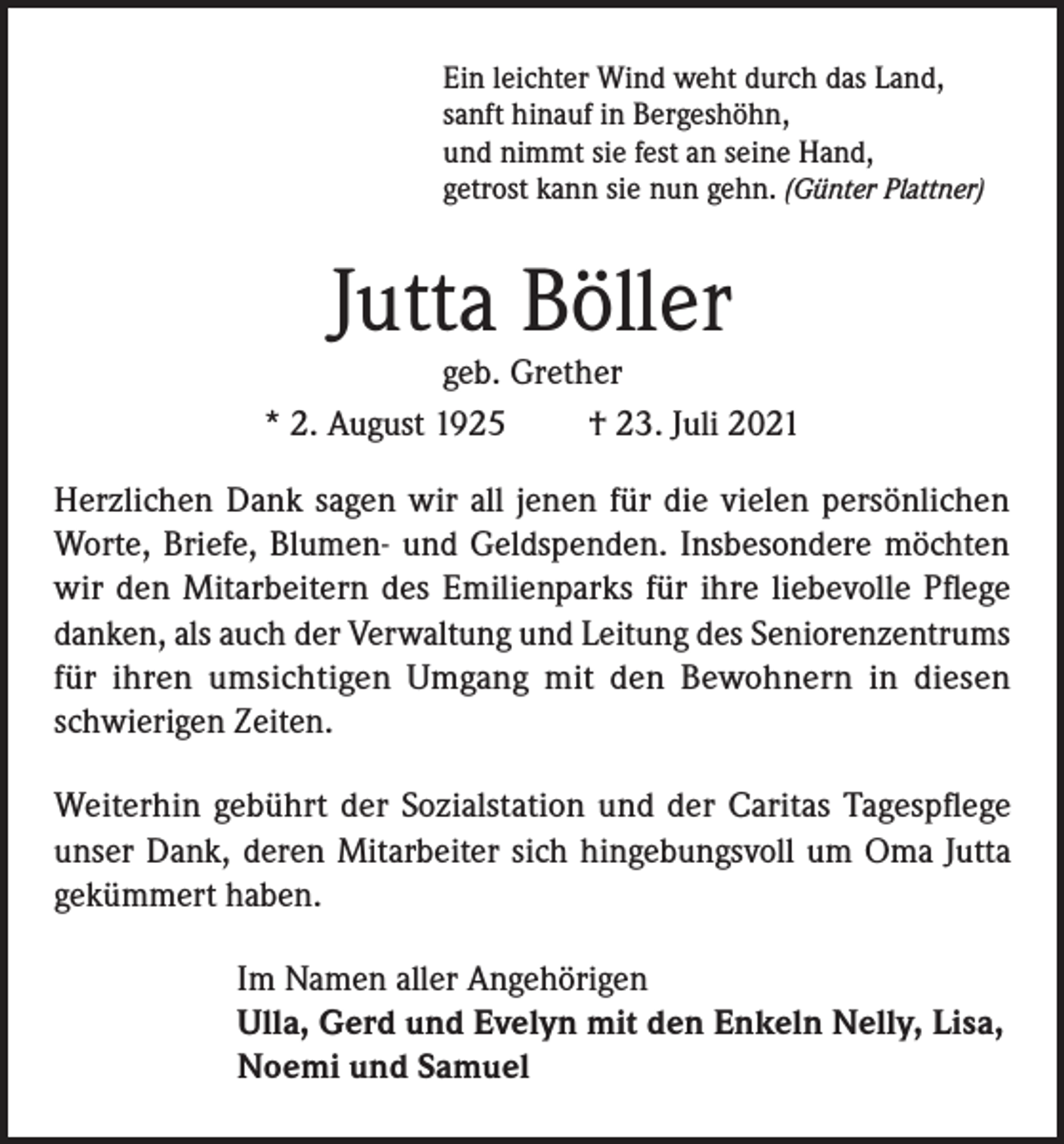 <p>Ein leichter Wind weht durch das Land,<br />sanft hinauf in Bergeshöhn,<br />und nimmt sie fest an seine Hand,<br />getrost kann sie nun gehn. (Günter Plattner)</p><p>Jutta Böller</p><p>geb. Grether<br />* 2. August 1925<br />† 23. Juli 2021<br />Herzlichen Dank sagen wir all jenen für die vielen persönlichen<br />Worte, Briefe, Blumen- und Geldspenden. Insbesondere möchten<br />wir den Mitarbeitern des Emilienparks für ihre liebevolle Pflege<br />danken, als auch der Verwaltung und Leitung des Seniorenzentrums<br />für ihren umsichtigen Umgang mit den Bewohnern in diesen<br />schwierigen Zeiten.<br />Weiterhin gebührt der Sozialstation und der Caritas Tagespflege<br />unser Dank, deren Mitarbeiter sich hingebungsvoll um Oma Jutta<br />gekümmert haben.<br />Im Namen aller Angehörigen<br />Ulla, Gerd und Evelyn mit den Enkeln Nelly, Lisa,<br />Noemi und Samuel</p>
