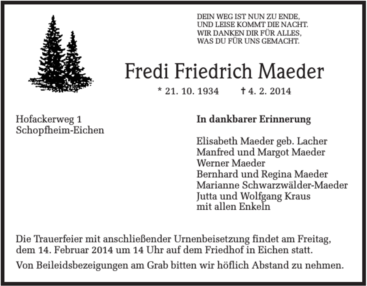 <p>DEIN WEG IST NUN ZU ENDE,<br />UND LEISE KOMMT DIE NACHT.<br />WIR DANKEN DIR FÜR ALLES,<br />WAS DU FÜR UNS GEMACHT.</p><p>Fredi Friedrich Maeder<br />* 21. 10. 1934<br />Hofackerweg 1<br />Schopfheim-Eichen</p><p>✝ 4. 2. 2014</p><p>In dankbarer Erinnerung<br />Elisabeth Maeder geb. Lacher<br />Manfred und Margot Maeder<br />Werner Maeder<br />Bernhard und Regina Maeder<br />Marianne Schwarzwälder-Maeder<br />Jutta und Wolfgang Kraus<br />mit allen Enkeln</p><p>Die Trauerfeier mit anschließender Urnenbeisetzung findet am Freitag,<br />dem 14. Februar 2014 um 14 Uhr auf dem Friedhof in Eichen statt.<br />Von Beileidsbezeigungen am Grab bitten wir höflich Abstand zu nehmen.</p>
