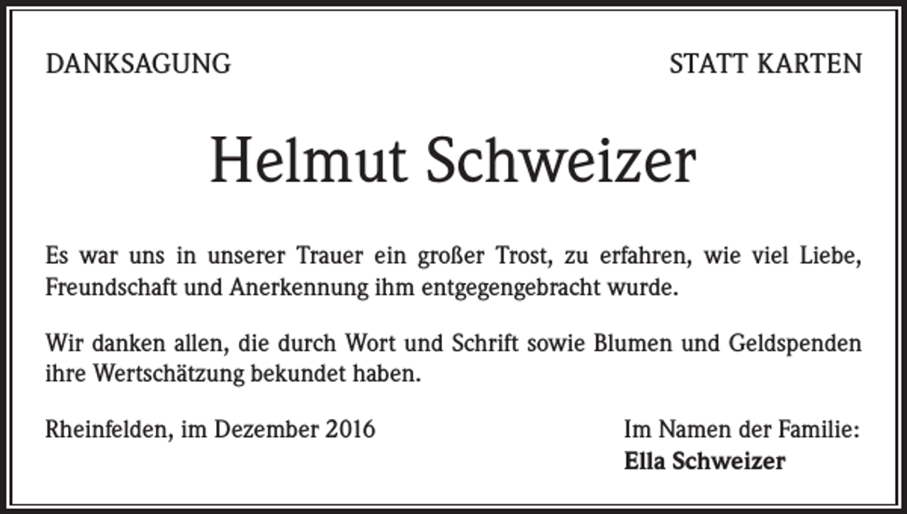 <p>DANKSAGUNG</p><p>STATT KARTEN</p><p>Helmut Schweizer<br />Es war uns in unserer Trauer ein großer Trost, zu erfahren, wie viel Liebe,<br />Freundschaft und Anerkennung ihm entgegengebracht wurde.<br />Wir danken allen, die durch Wort und Schrift sowie Blumen und Geldspenden<br />ihre Wertschätzung bekundet haben.<br />Rheinfelden, im Dezember 2016</p><p>Im Namen der Familie:<br />Ella Schweizer</p>