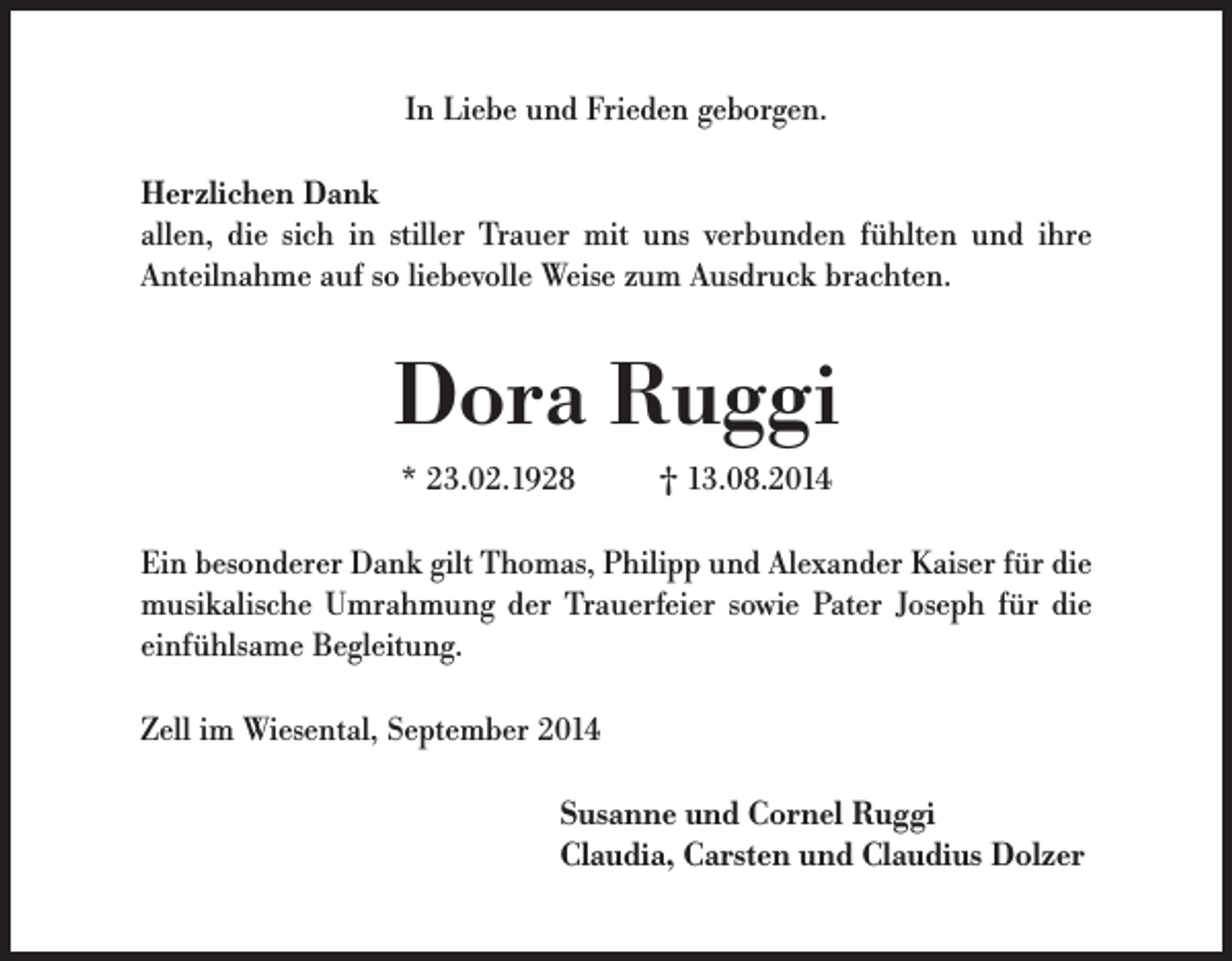 <p>In Liebe und Frieden geborgen.<br />Herzlichen Dank<br />allen, die sich in stiller Trauer mit uns verbunden fühlten und ihre<br />Anteilnahme auf so liebevolle Weise zum Ausdruck brachten.</p><p>Dora Ruggi<br />* 23.02.1928</p><p>† 13.08.2014</p><p>Ein besonderer Dank gilt Thomas, Philipp und Alexander Kaiser für die<br />musikalische Umrahmung der Trauerfeier sowie Pater Joseph für die<br />einfühlsame Begleitung.<br />Zell im Wiesental, September 2014<br />Susanne und Cornel Ruggi<br />Claudia, Carsten und Claudius Dolzer</p>