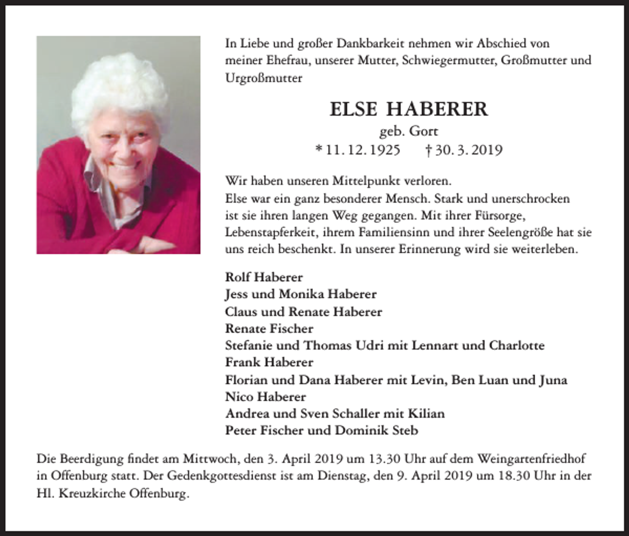 <p>In Liebe und großer Dankbarkeit nehmen wir Abschied von<br />meiner Ehefrau, unserer Mutter, Schwiegermutter, Großmutter und<br />Urgroßmutter</p><p>ELSE HABERER<br />geb. Gort<br />* 11. 12. 1925<br />† 30. 3. 2019<br />Wir haben unseren Mittelpunkt verloren.<br />Else war ein ganz besonderer Mensch. Stark und unerschrocken<br />ist sie ihren langen Weg gegangen. Mit ihrer Fürsorge,<br />Lebenstapferkeit, ihrem Familiensinn und ihrer Seelengröße hat sie<br />uns reich beschenkt. In unserer Erinnerung wird sie weiterleben.<br />Rolf Haberer<br />Jess und Monika Haberer<br />Claus und Renate Haberer<br />Renate Fischer<br />Stefanie und Thomas Udri mit Lennart und Charlotte<br />Frank Haberer<br />Florian und Dana Haberer mit Levin, Ben Luan und Juna<br />Nico Haberer<br />Andrea und Sven Schaller mit Kilian<br />Peter Fischer und Dominik Steb<br />Die Beerdigung findet am Mittwoch, den 3. April 2019 um 13.30 Uhr auf dem Weingartenfriedhof<br />in Offenburg statt. Der Gedenkgottesdienst ist am Dienstag, den 9. April 2019 um 18.30 Uhr in der<br />Hl. Kreuzkirche Offenburg.</p>