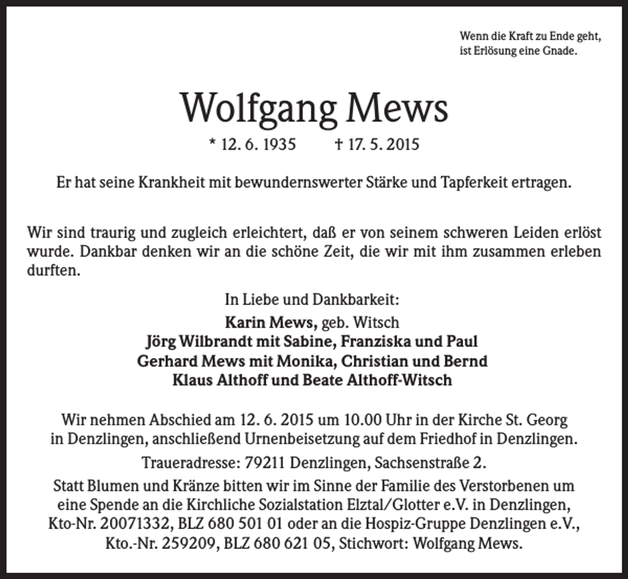 <p>Wenn die Kraft zu Ende geht,<br />ist Erlösung eine Gnade.</p><p>Wolfgang Mews<br />* 12. 6. 1935</p><p>† 17. 5. 2015</p><p>Er hat seine Krankheit mit bewundernswerter Stärke und Tapferkeit ertragen.<br />Wir sind traurig und zugleich erleichtert, daß er von seinem schweren Leiden erlöst<br />wurde. Dankbar denken wir an die schöne Zeit, die wir mit ihm zusammen erleben<br />durften.<br />In Liebe und Dankbarkeit:<br />Karin Mews, geb. Witsch<br />Jörg Wilbrandt mit Sabine, Franziska und Paul<br />Gerhard Mews mit Monika, Christian und Bernd<br />Klaus Althoff und Beate Althoff-Witsch<br />Wir nehmen Abschied am 12. 6. 2015 um 10.00 Uhr in der Kirche St. Georg<br />in Denzlingen, anschließend Urnenbeisetzung auf dem Friedhof in Denzlingen.<br />Traueradresse: 79211 Denzlingen, Sachsenstraße 2.<br />Statt Blumen und Kränze bitten wir im Sinne der Familie des Verstorbenen um<br />eine Spende an die Kirchliche Sozialstation Elztal/Glotter e.V. in Denzlingen,<br />Kto-Nr. 20071332, BLZ 680 5 oder an die Hospiz-Gruppe Denzlingen e.V.,<br />Kto.-Nr. 259209, BLZ 680 621 05, Stichwort: Wolfgang Mews.</p>
