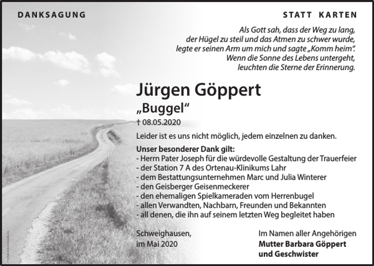 <p>DANKSAGUNG</p><p>S TAT T K A R T E N<br />Als Gott sah, dass der Weg zu lang,<br />der Hügel zu steil und das Atmen zu schwer wurde,<br />legte er seinen Arm um mich und sagte „Komm heim“.<br />Wenn die Sonne des Lebens untergeht,<br />leuchten die Sterne der Erinnerung.</p><p>Jürgen Göppert<br />„Buggel“<br />† 08.05.2020<br />Leider ist es uns nicht möglich, jedem einzelnen zu danken.</p><p>© Rainer Sturm/pixelio.de</p><p>Unser besonderer Dank gilt:<br />- Herrn Pater Joseph für die würdevolle Gestaltung der Trauerfeier<br />- der Station 7 A des Ortenau-Klinikums Lahr<br />- dem Bestattungsunternehmen Marc und Julia Winterer<br />- den Geisberger Geisenmeckerer<br />- den ehemaligen Spielkameraden vom Herrenbugel<br />- allen Verwandten, Nachbarn, Freunden und Bekannten<br />- all denen, die ihn auf seinem letzten Weg begleitet haben<br />Schweighausen,<br />im Mai 2020</p><p>Im Namen aller Angehörigen<br />Mutter Barbara Göppert<br />und Geschwister</p>