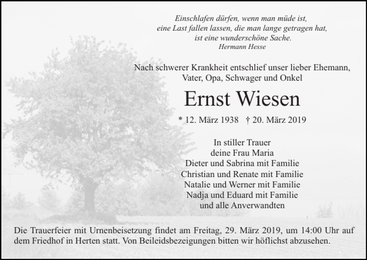 <p>Einschlafen dürfen, wenn man müde ist,<br />eine Last fallen lassen, die man lange getragen hat,<br />ist eine wunderschöne Sache.<br />Hermann Hesse</p><p>Nach schwerer Krankheit entschlief unser lieber Ehemann,<br />Vater, Opa, Schwager und Onkel</p><p>Ernst Wiesen<br />* 12. März 1938 † 20. März 2019<br />In stiller Trauer<br />deine Frau Maria<br />Dieter und Sabrina mit Familie<br />Christian und Renate mit Familie<br />Natalie und Werner mit Familie<br />Nadja und Eduard mit Familie<br />und alle Anverwandten<br />Die Trauerfeier mit Urnenbeisetzung findet am Freitag, 29. März 2019, um 14:00 Uhr auf<br />dem Friedhof in Herten statt. Von Beileidsbezeigungen bitten wir höflichst abzusehen.</p>
