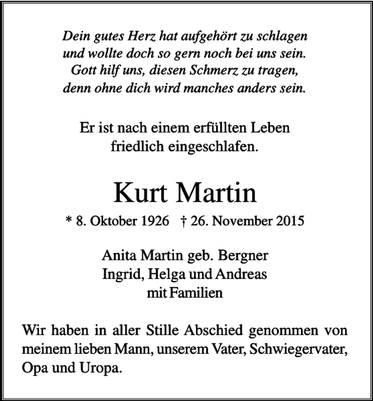 <p>Dein gutes Herz hat aufgehört zu schlagen<br />und wollte doch so gern noch bei uns sein.<br />Gott hilf uns, diesen Schmerz zu tragen,<br />denn ohne dich wird manches anders sein.</p><p>Er ist nach einem erfüllten Leben<br />friedlich eingeschlafen.</p><p>Kurt Martin<br />* 8. Oktober 1926 † 26. November 2015</p><p>Anita Martin geb. Bergner<br />Ingrid, Helga und Andreas<br />mit Familien<br />Wir haben in aller Stille Abschied genommen von<br />meinem lieben Mann, unserem Vater, Schwiegervater,<br />Opa und Uropa.</p>
