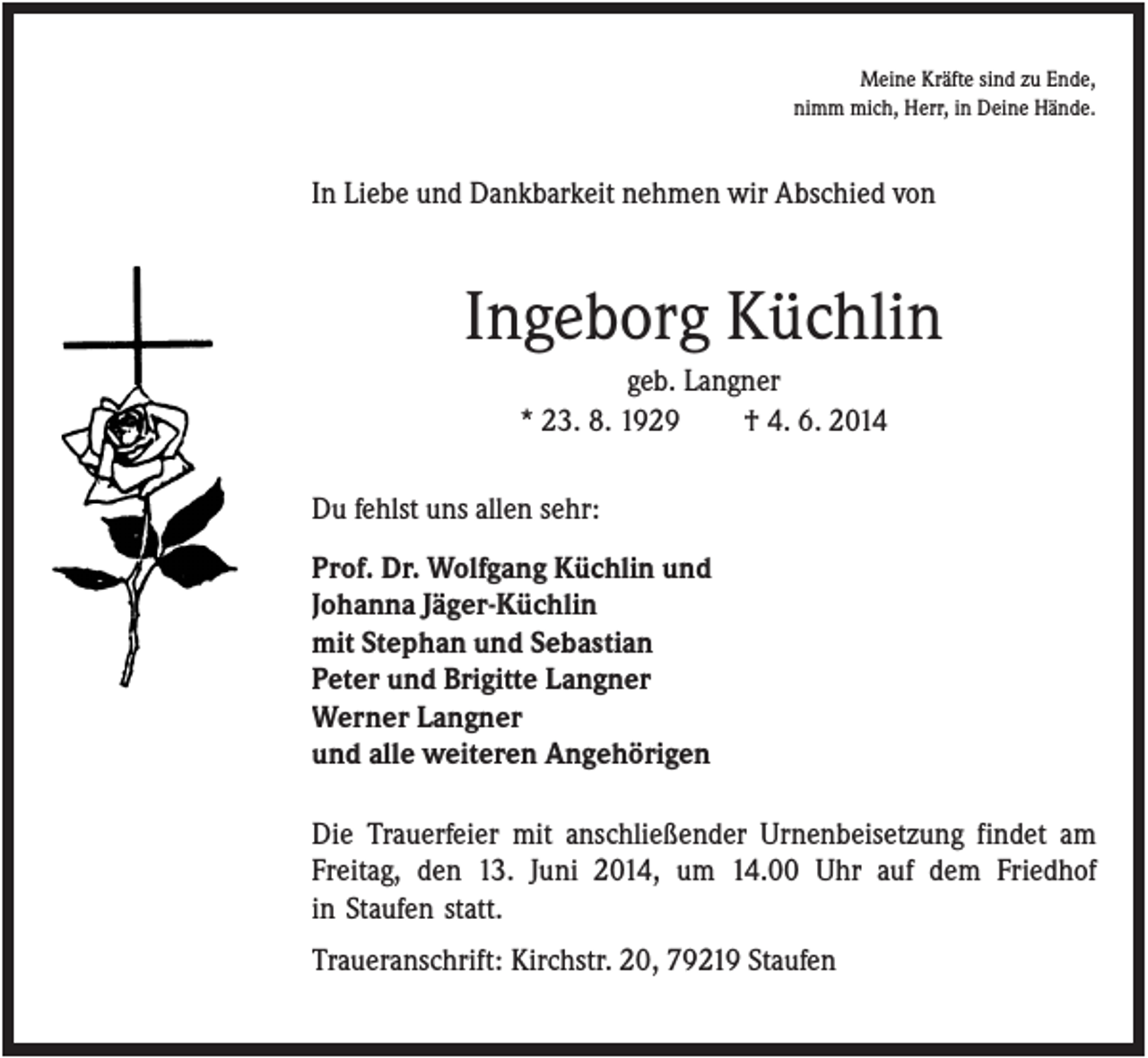 <p>Meine Kräfte sind zu Ende,<br />nimm mich, Herr, in Deine Hände.</p><p>In Liebe und Dankbarkeit nehmen wir Abschied von</p><p>Ingeborg Küchlin<br />geb. Langner<br />* 23. 8. 1929<br />† 4. 6. 2014<br />Du fehlst uns allen sehr:<br />Prof. Dr. Wolfgang Küchlin und<br />Johanna Jäger-Küchlin<br />mit Stephan und Sebastian<br />Peter und Brigitte Langner<br />Werner Langner<br />und alle weiteren Angehörigen<br />Die Trauerfeier mit anschließender Urnenbeisetzung findet am<br />Freitag, den 13. Juni 2014, um 14.00 Uhr auf dem Friedhof<br />in Staufen statt.<br />Traueranschrift: Kirchstr. 20, 79219 Staufen</p>