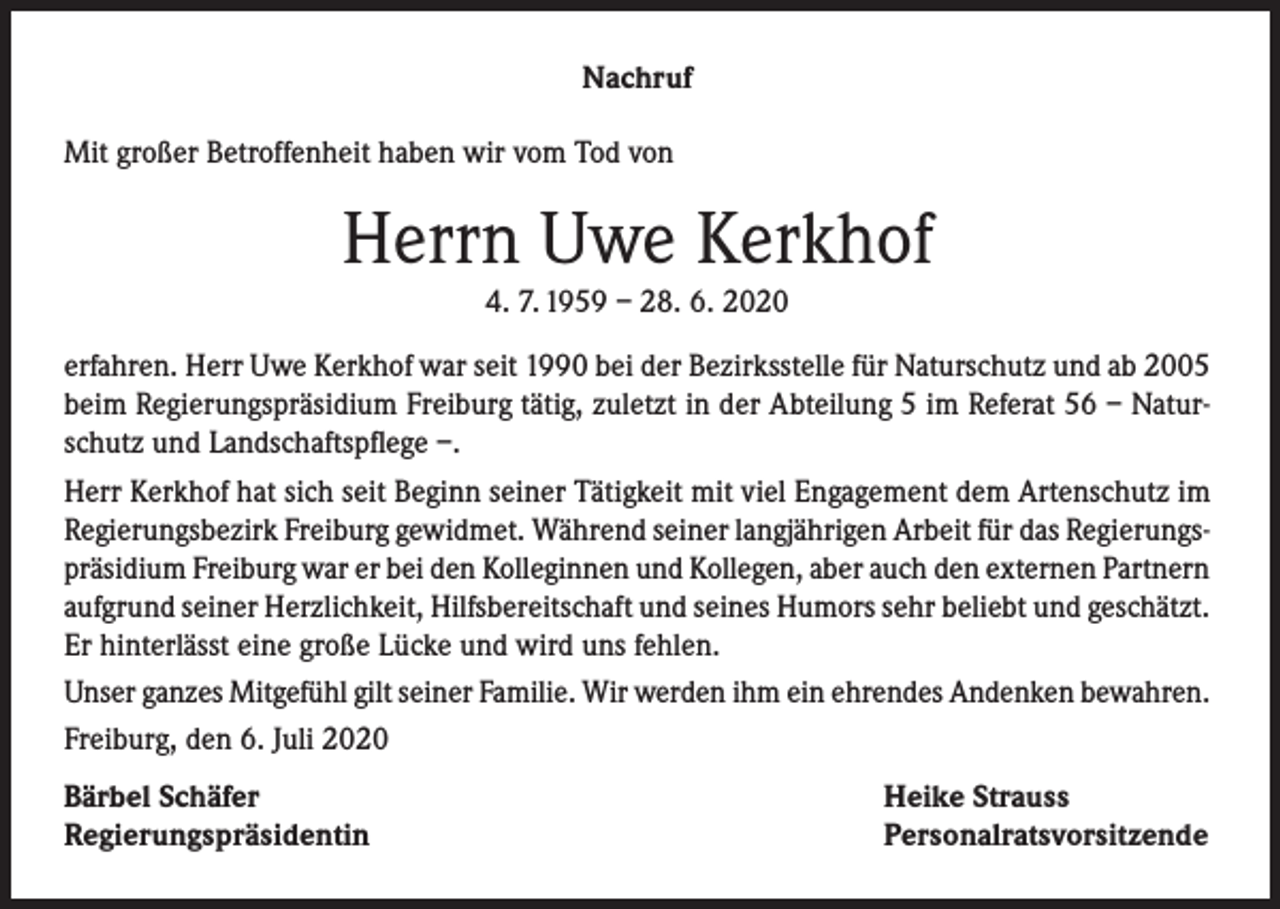 <p>Nachruf<br />Mit großer Betroffenheit haben wir vom Tod von</p><p>Herrn Uwe Kerkhof<br />4. 7. 1959 – 28. 6. 2020</p><p>erfahren. Herr Uwe Kerkhof war seit 1990 bei der Bezirksstelle für Naturschutz und ab 2005<br />beim Regierungspräsidium Freiburg tätig, zuletzt in der Abteilung 5 im Referat 56 – Naturschutz und Landschaftspflege –.<br />Herr Kerkhof hat sich seit Beginn seiner Tätigkeit mit viel Engagement dem Artenschutz im<br />Regierungsbezirk Freiburg gewidmet. Während seiner langjährigen Arbeit für das Regierungspräsidium Freiburg war er bei den Kolleginnen und Kollegen, aber auch den externen Partnern<br />aufgrund seiner Herzlichkeit, Hilfsbereitschaft und seines Humors sehr beliebt und geschätzt.<br />Er hinterlässt eine große Lücke und wird uns fehlen.<br />Unser ganzes Mitgefühl gilt seiner Familie. Wir werden ihm ein ehrendes Andenken bewahren.<br />Freiburg, den 6. Juli 2020<br />Bärbel Schäfer<br />Regierungspräsidentin</p><p>Heike Strauss<br />Personalratsvorsitzende</p>