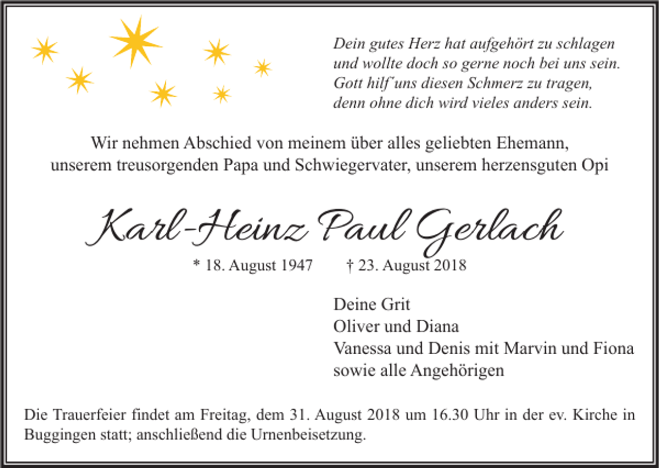 <p>Dein gutes Herz hat aufgehört zu schlagen<br />und wollte doch so gerne noch bei uns sein.<br />Gott hilf´uns diesen Schmerz zu tragen,<br />denn ohne dich wird vieles anders sein.</p><p>Wir nehmen Abschied von meinem über alles geliebten Ehemann,<br />unserem treusorgenden Papa und Schwiegervater, unserem herzensguten Opi</p><p>Karl-Heinz Paul Gerlach<br />* 18. August 1947</p><p>† 23. August 2018</p><p>Deine Grit<br />Oliver und Diana<br />Vanessa und Denis mit Marvin und Fiona<br />sowie alle Angehörigen<br />Die Trauerfeier findet am Freitag, dem 31. August 2018 um 16.30 Uhr in der ev. Kirche in<br />Buggingen statt; anschließend die Urnenbeisetzung.</p>