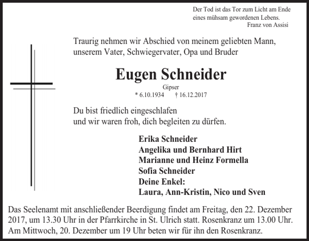 <p>Der Tod ist das Tor zum Licht am Ende<br />eines mühsam gewordenen Lebens.<br />Franz von Assisi</p><p>Traurig nehmen wir Abschied von meinem geliebten Mann,<br />unserem Vater, Schwiegervater, Opa und Bruder</p><p>Eugen Schneider<br />Gipser<br />* 6.10.1934<br />† 16.12.2017</p><p>Du bist friedlich eingeschlafen<br />und wir waren froh, dich begleiten zu dürfen.<br />Erika Schneider<br />Angelika und Bernhard Hirt<br />Marianne und Heinz Formella<br />Sofia Schneider<br />Deine Enkel:<br />Laura, Ann-Kristin, Nico und Sven<br />Das Seelenamt mit anschließender Beerdigung findet am Freitag, den 22. Dezember<br />2017, um 13.30 Uhr in der Pfarrkirche in St. Ulrich statt. Rosenkranz um 13.00 Uhr.<br />Am Mittwoch, 20. Dezember um 19 Uhr beten wir für ihn den Rosenkranz.</p>