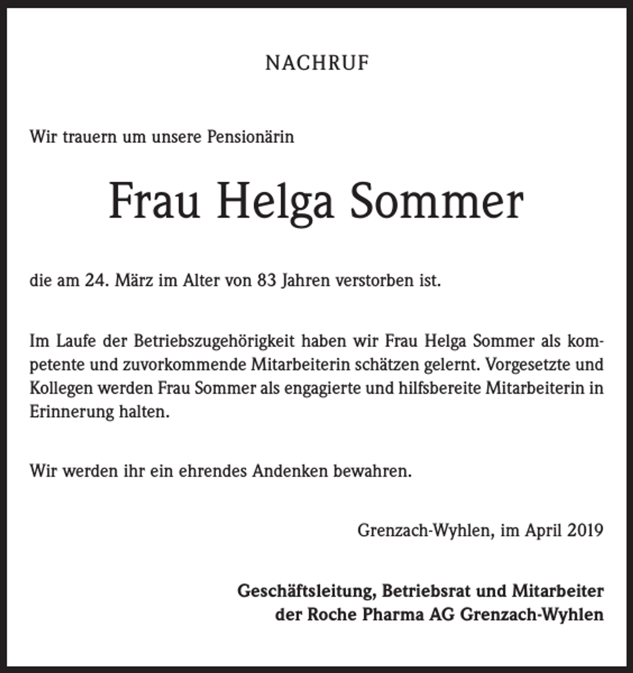 <p>NACHRUF<br />Wir trauern um unsere Pensionärin</p><p>Frau Helga Sommer<br />die am 24. März im Alter von 83 Jahren verstorben ist.<br />Im Laufe der Betriebszugehörigkeit haben wir Frau Helga Sommer als kom­<br />petente und zuvorkommende Mitarbeiterin schätzen gelernt. Vorgesetzte und<br />Kollegen werden Frau Sommer als engagierte und hilfsbereite Mitarbeiterin in<br />Erinnerung halten.<br />Wir werden ihr ein ehrendes Andenken bewahren.<br />Grenzach-Wyhlen, im April 2019<br />Geschäftsleitung, Betriebsrat und Mitarbeiter<br />der Roche Pharma AG Grenzach-Wyhlen</p>