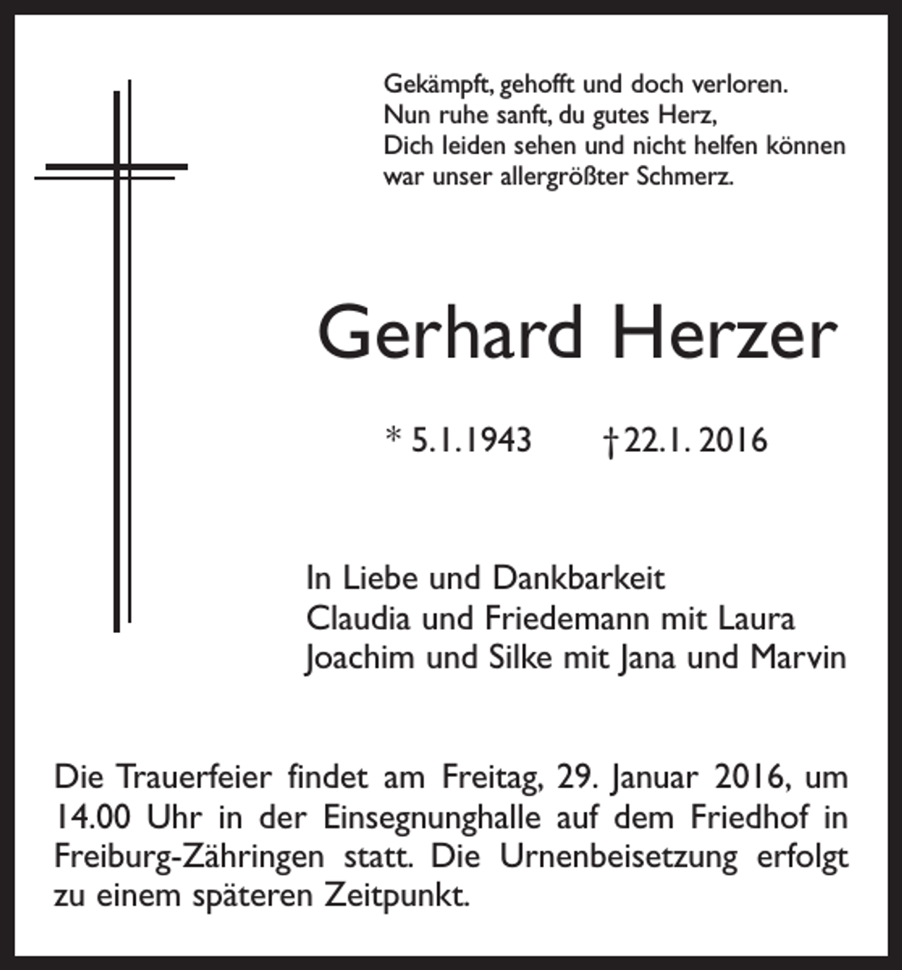 <p>Gekämpft, gehofft und doch verloren.<br />Nun ruhe sanft, du gutes Herz,<br />Dich leiden sehen und nicht helfen können<br />war unser allergrößter Schmerz.</p><p>Gerhard Herzer<br />* 5. 1. 1943 † 22.1. 2016</p><p>In Liebe und Dankbarkeit<br />Claudia und Friedemann mit Laura<br />Joachim und Silke mit Jana und Marvin<br />Die Trauerfeier findet am Freitag, 29. Januar 2016, um<br />14.00 Uhr in der Einsegnunghalle auf dem Friedhof in<br />Freiburg-Zähringen statt. Die Urnenbeisetzung erfolgt<br />zu einem späteren Zeitpunkt.</p>