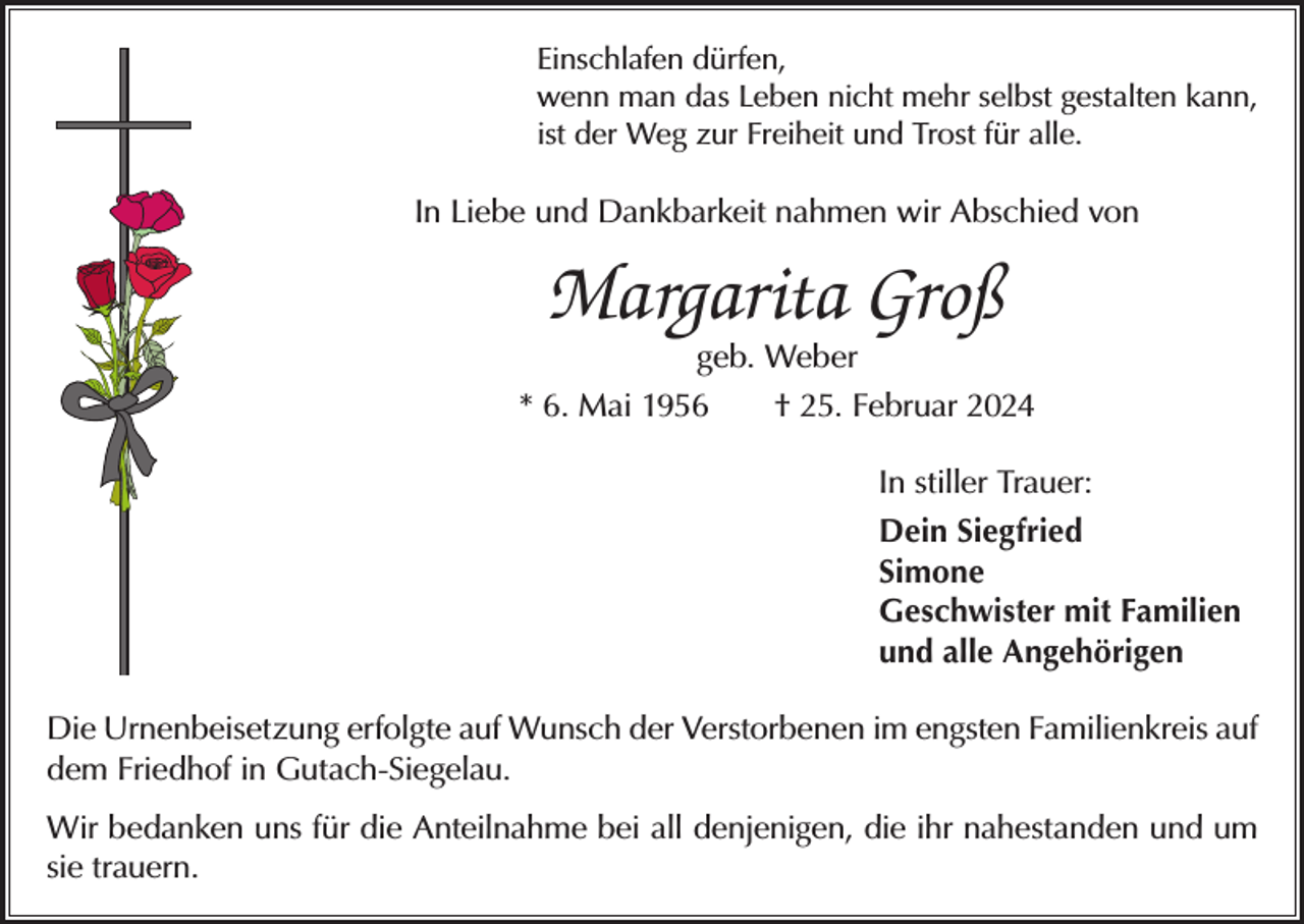 <p>Einschlafen dürfen,<br />wenn man das Leben nicht mehr selbst gestalten kann,<br />ist der Weg zur Freiheit und Trost für alle.</p><p>In Liebe und Dankbarkeit nahmen wir Abschied von</p><p>Margarita Groß<br />geb. Weber</p><p>* 6. Mai 1956 † 25. Februar 2024<br />In stiller Trauer:<br />Dein Siegfried<br />Simone<br />Geschwister mit Familien<br />und alle Angehörigen<br />Die Urnenbeisetzung erfolgte auf Wunsch der Verstorbenen im engsten Familienkreis auf<br />dem Friedhof in Gutach-Siegelau.<br />Wir bedanken uns für die Anteilnahme bei all denjenigen, die ihr nahestanden und um<br />sie trauern.</p>