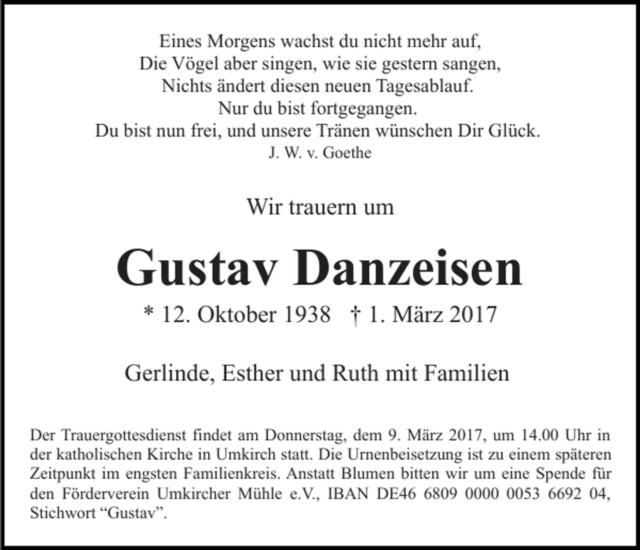 <p>Eines Morgens wachst du nicht mehr auf,<br />Die Vögel aber singen, wie sie gestern sangen,<br />Nichts ändert diesen neuen Tagesablauf.<br />Nur du bist fortgegangen.<br />Du bist nun frei, und unsere Tränen wünschen Dir Glück.<br />J. W. v. Goethe</p><p>Wir trauern um</p><p>Gustav Danzeisen<br />* 12. Oktober 1938 † 1. März 2017<br />Gerlinde, Esther und Ruth mit Familien<br />Der Trauergottesdienst findet am Donnerstag, dem 9. März 2017, um 14.00 Uhr in<br />der katholischen Kirche in Umkirch statt. Die Urnenbeisetzung ist zu einem späteren<br />Zeitpunkt im engsten Familienkreis. Anstatt Blumen bitten wir um eine Spende für<br />den Förderverein Umkircher Mühle e.V., IBAN DE4809 0053 6692 04,<br />Stichwort “Gustav”.</p>