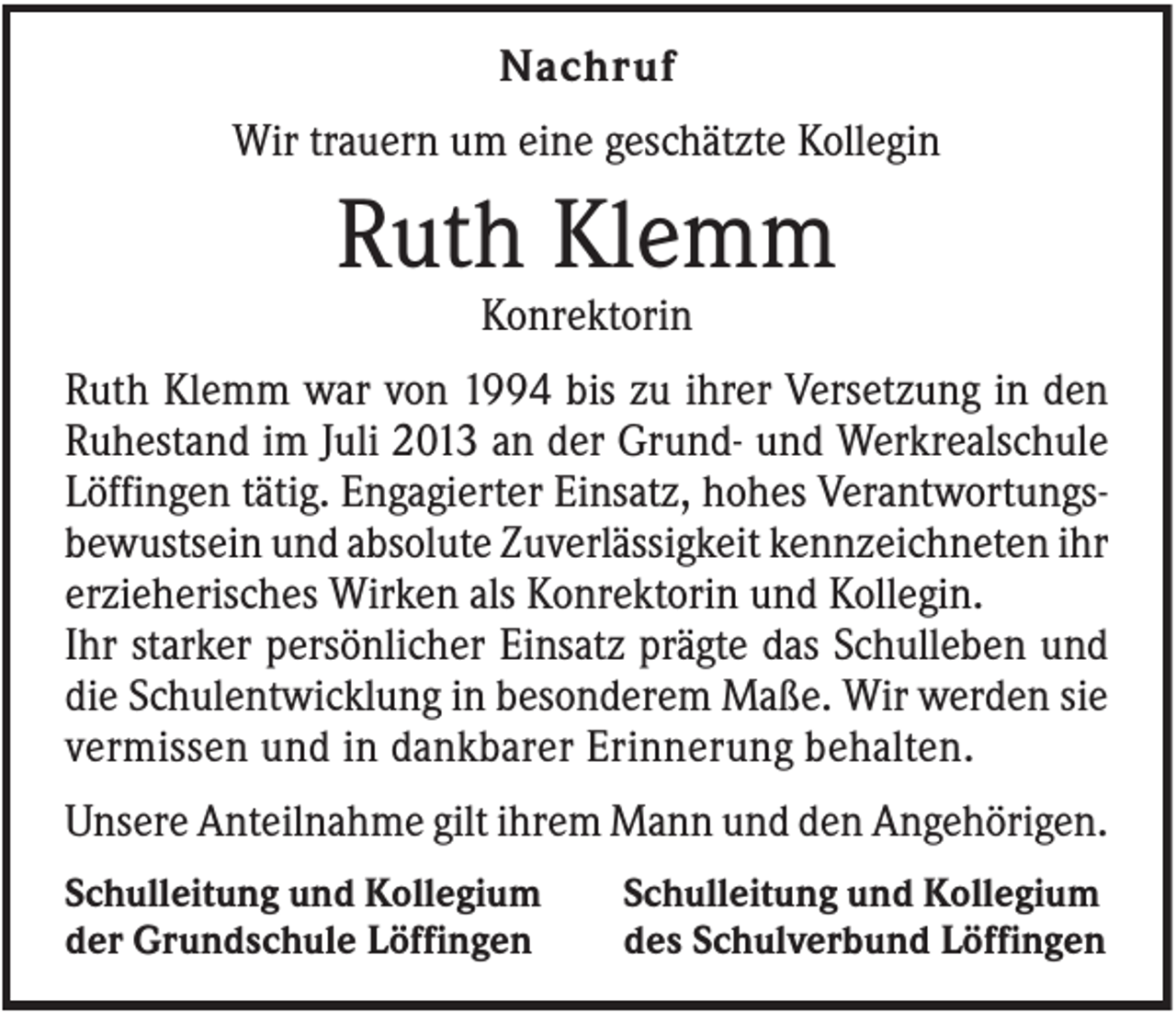 <p>Nachruf<br />Wir trauern um eine geschätzte Kollegin</p><p>Ruth Klemm<br />Konrektorin<br />Ruth Klemm war von 1994 bis zu ihrer Versetzung in den<br />Ruhestand im Juli 2013 an der Grund- und Werkrealschule<br />Löffingen tätig. Engagierter Einsatz, hohes Verantwortungsbewustsein und absolute Zuverlässigkeit kennzeichneten ihr<br />erzieherisches Wirken als Konrektorin und Kollegin.<br />Ihr starker persönlicher Einsatz prägte das Schulleben und<br />die Schulentwicklung in besonderem Maße. Wir werden sie<br />vermissen und in dankbarer Erinnerung behalten.<br />Unsere Anteilnahme gilt ihrem Mann und den Angehörigen.<br />Schulleitung und Kollegium<br />der Grundschule Löffingen</p><p>Schulleitung und Kollegium<br />des Schulverbund Löffingen</p>