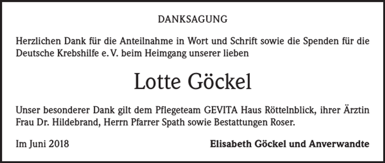 <p>DANKSAGUNG<br />Herzlichen Dank für die Anteilnahme in Wort und Schrift sowie die Spenden für die<br />Deutsche Krebshilfe e. V. beim Heimgang unserer lieben</p><p>Lotte Göckel<br />Unser besonderer Dank gilt dem Pflegeteam GEVITA Haus Röttelnblick, ihrer Ärztin<br />Frau Dr. Hildebrand, Herrn Pfarrer Spath sowie Bestattungen Roser.<br />Im Juni 2018</p><p>Elisabeth Göckel und Anverwandte</p>