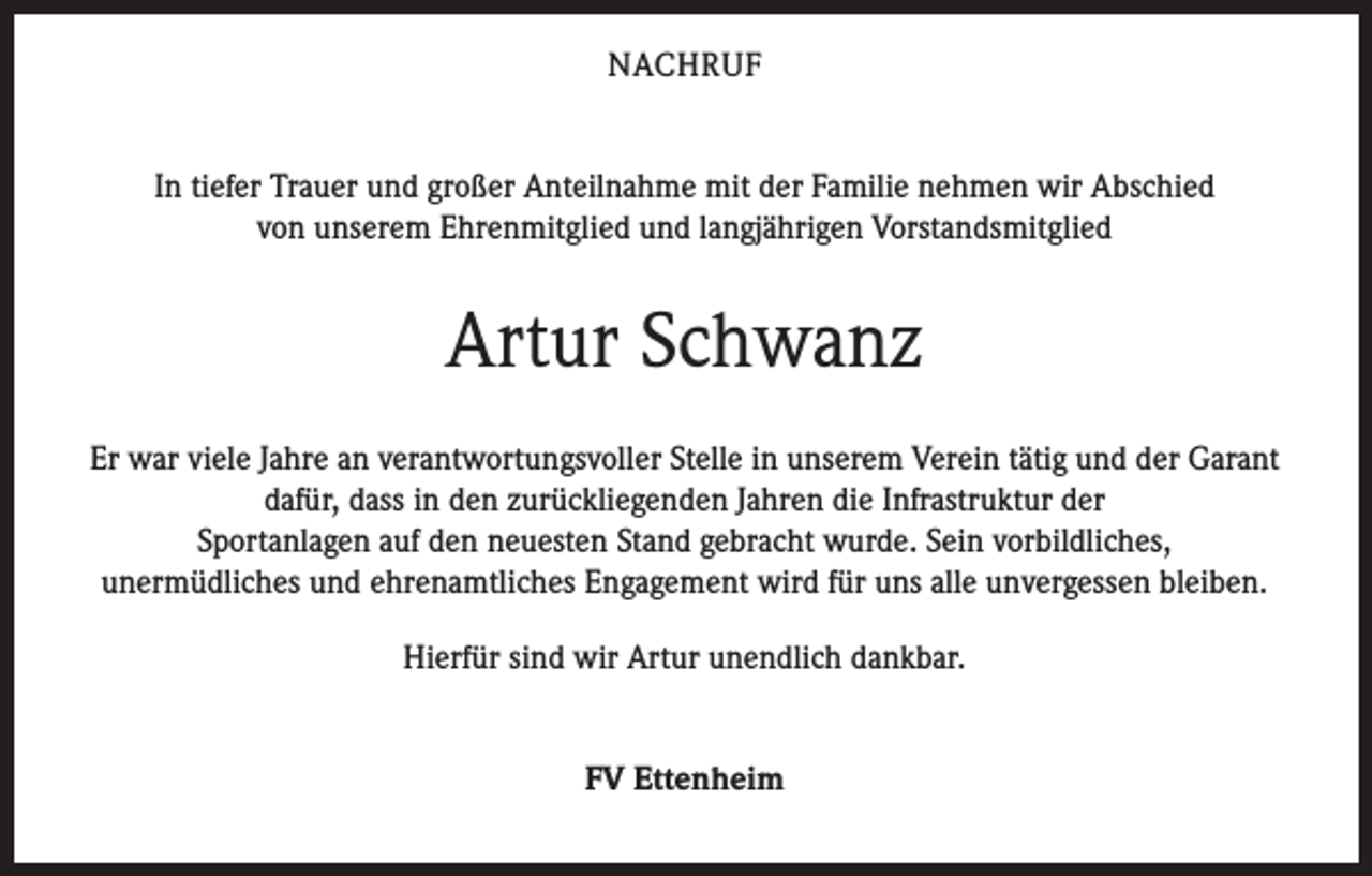 <p>NACHRUF<br />In tiefer Trauer und großer Anteilnahme mit der Familie nehmen wir Abschied<br />von unserem Ehrenmitglied und langjährigen Vorstandsmitglied</p><p>Artur Schwanz<br />Er war viele Jahre an verantwortungsvoller Stelle in unserem Verein tätig und der Garant<br />dafür, dass in den zurückliegenden Jahren die Infrastruktur der<br />Sportanlagen auf den neuesten Stand gebracht wurde. Sein vorbildliches,<br />unermüdliches und ehrenamtliches Engagement wird für uns alle unvergessen bleiben.<br />Hierfür sind wir Artur unendlich dankbar.<br />FV Ettenheim</p>