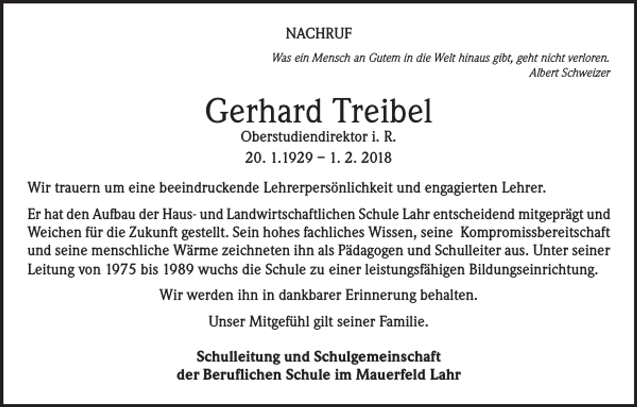 <p>NACHRUF<br />Was ein Mensch an Gutem in die Welt hinaus gibt, geht nicht verloren.<br />Albert Schweizer</p><p>Gerhard Treibel<br />Oberstudiendirektor i. R.<br />20. 1.1929 – 1. 2. 2018</p><p>Wir trauern um eine beeindruckende Lehrerpersönlichkeit und engagierten Lehrer.<br />Er hat den Aufbau der Haus- und Landwirtschaftlichen Schule Lahr entscheidend mitgeprägt und<br />Weichen für die Zukunft gestellt. Sein hohes fachliches Wissen, seine Kompromissbereitschaft<br />und seine menschliche Wärme zeichneten ihn als Pädagogen und Schulleiter aus. Unter seiner<br />Leitung von 1975 bis 1989 wuchs die Schule zu einer leistungsfähigen Bildungseinrichtung.<br />Wir werden ihn in dankbarer Erinnerung behalten.<br />Unser Mitgefühl gilt seiner Familie.<br />Schulleitung und Schulgemeinschaft<br />der Beruflichen Schule im Mauerfeld Lahr</p>