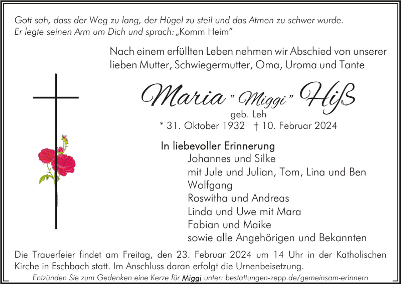 <p>Gott sah, dass der Weg zu lang, der Hügel zu steil und das Atmen zu schwer wurde.<br />Er legte seinen Arm um Dich und sprach:„Komm Heim”</p><p>Nach einem erfüllten Leben nehmen wir Abschied von unserer<br />lieben Mutter, Schwiegermutter, Oma, Uroma und Tante</p><p>Maria " Miggi " Hiß<br />geb. Leh<br />* 31. Oktober 1932 † 10. Februar 2024</p><p>Johannes und Silke<br />mit Jule und Julian, Tom, Lina und Ben<br />Wolfgang<br />Roswitha und Andreas<br />Linda und Uwe mit Mara<br />Fabian und Maike<br />sowie alle Angehörigen und Bekannten<br />Die Trauerfeier findet am Freitag, den 23. Februar 2024 um 14 Uhr in der Katholischen<br />Kirche in Eschbach statt. Im Anschluss daran erfolgt die Urnenbeisetzung.<br />Entzünden Sie zum Gedenken eine Kerze für</p><p>unter: bestattungen-zepp.de/gemeinsam-erinnern</p>