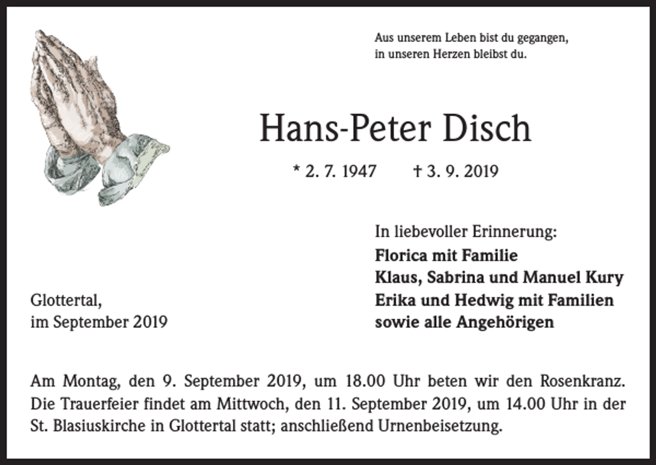 <p>Aus unserem Leben bist du gegangen,<br />in unseren Herzen bleibst du.</p><p>Hans-Peter Disch<br />* 2. 7. 1947 † 3. 9. 2019</p><p>Glottertal,<br />im September 2019</p><p>In liebevoller Erinnerung:<br />Florica mit Familie<br />Klaus, Sabrina und Manuel Kury<br />Erika und Hedwig mit Familien<br />sowie alle Angehörigen</p><p>Am Montag, den 9. September 2019, um 18.00 Uhr beten wir den Rosenkranz.<br />Die Trauerfeier findet am Mittwoch, den 11. September 2019, um 14.00 Uhr in der<br />St. Blasiuskirche in Glottertal statt; anschließend Urnenbeisetzung.</p>