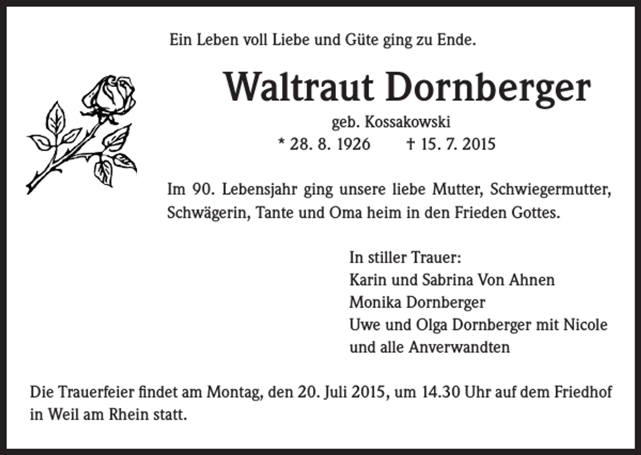 <p>Ein Leben voll Liebe und Güte ging zu Ende.</p><p>Waltraut Dornberger<br />geb. Kossakowski<br />* 28. 8. 1926 † 15. 7. 2015</p><p>I m 90. Lebensjahr ging unsere liebe Mutter, Schwiegermutter,<br />Schwägerin, Tante und Oma heim in den Frieden Gottes.</p><p>In stiller Trauer:<br />Karin und Sabrina Von Ahnen<br />Monika Dornberger<br />Uwe und Olga Dornberger mit Nicole<br />und alle Anverwandten</p><p>Die Trauerfeier findet am Montag, den 20. Juli 2015, um 14.30 Uhr auf dem Friedhof<br />in Weil am Rhein statt.</p>